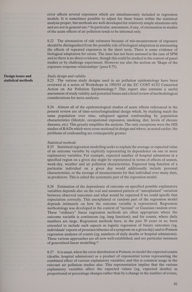 Design issues and statistical methods error affects several exposures which are simultaneously included in regression models. It is sometimes possible to adjust for these biases within the statistical analysis proper, but methods are well-developed for relatively simple situations only and are not in general use.”! In particular, assessment, if any, of attenuation in studies of the acute effects of air pollution tends to be informal only. 8.22 The attenuation of risk estimates because of mis-measurement of exposure should be distinguished from the possible role of biological adaptation in attenuating the effects of repeated exposures in the short term. There is some evidence of biological adaptation for ozone. The issue has not been assessed in the case of SPM and so there is no direct evidence, though this could be studied in the context of panel studies or by challenge experiment. However see also the section on ‘Shape of the exposure-response relationships’ (para 8.75). Study design and validity 8.23 The various study designs used in air pollution epidemiology have been reviewed at a series of Workshops in 1992/93 of the EC COST 613/2 Concerted Action on Air Pollution Epidemiology.” This report also contains a useful assessment of study validity and potential biases and a brief review of methodological considerations for meta-analyses. 8.24 Almost all of the epidemiological studies of acute effects referenced in the present review are of time-series/longitudinal design which, by studying much the same population over time, safeguard against confounding by population characteristics (lifestyle, occupational exposures, smoking, diet, levels of chronic diseases, etc). This greatly simplifies the analysis. The only exceptions were the HIS studies of RADs which were cross-sectional in design and where, as noted earlier, the problems of confounding are consequently greater. Statistical methods 8.25 Statistical regression modelling seeks to explain the average or expected value of an outcome variable by explicitly representing its dependence on one or more explanatory variables. For example, expected number of hospital admissions in a specified region on a given day might be represented in terms of effects of season, week-day, weather and air pollution characteristics. Expected lung function of a particular individual on a given day would additionally include personal characteristics, or the average of measurements for that individual over many days, as predictors. This is called the systematic part of the regression model. 8.26 Estimation of the dependence of outcome on specified possible explanatory variables depends also on the real and assumed pattern of “unexplained” variation between observed outcomes and what would be expected if we could specify that expectation correctly. This unexplained or random part of the regression model depends intimately on how the outcome variable is represented. Regression methodology was developed in the context of “normal” or Gaussian random error. These “ordinary” linear regression methods are often appropriate where the outcome variable is continuous (eg, lung function); and for counts, where daily numbers are large. Regression methods have, in the past 30 years or so, been extended to include such aspects as logistic regression of binary outcomes (eg, individuals’ reports of presence/absence of a symptom on a given day) and to Poisson regression analyses of counts (eg, numbers of daily deaths or hospital admissions). These various approaches are all now well-established, and are particular instances of generalised linear modelling.” 8.27. Itis usual, when the error distribution is Poisson, to model the expected counts (deaths, hospital admissions) as a product of exponential terms representing the combined effect of various explanatory variables; and this is common usage in the relevant air pollution studies also. This representation implies that the various explanatory variables affect the expected values (eg, expected deaths) as proportional or percentage changes rather than by a change in the number of events, 9k