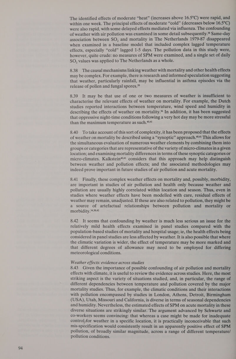 The identified effects of moderate “heat” (increases above 16.5°C) were rapid, and within one week. The principal effects of moderate “cold” (decreases below 16.5°C) were also rapid, with some delayed effects mediated via influenza. The confounding of weather with air pollution was examined in some detail subsequently. Same-day association between SO, and mortality in The Netherlands 1979-87 disappeared when examined in a baseline model that included complex lagged temperature effects, especially “cold” lagged 1-5 days. The pollution data in this study were, however, quite crude: no measures of SPM were examined, and a single set of daily SO, values was applied to The Netherlands as a whole. 8.38 The causal mechanisms linking weather with mortality and other health effects may be complex. For example, there is research and informed speculation suggesting that weather, particularly rainfall, may be influential in asthma episodes via the release of pollen and fungal spores.” 8.39 It may be that use of one or two measures of weather is insufficient to characterise the relevant effects of weather on mortality. For example, the Dutch studies reported interactions between temperature, wind speed and humidity in describing the effects of weather on mortality. In addition, it has been suggested that oppressive night-time conditions following a very hot day may be more stressful than the maximum temperature as such.*! 8.40 Totake account of this sort of complexity, it has been proposed that the effects of weatheron mortality be described using a “synoptic” approach.*“! This allows for the simultaneous evaluation of numerous weather elements by combining them into groups or categories that are representative of the variety of micro-climates in a given location; and examining mortality differences in terms of these synoptic categories or micro-climates. Kalkstein*“! considers that this approach may help distinguish between weather and pollution effects; and the associated methodologies may indeed prove important in future studies of air pollution and acute mortality. 8.41 Finally, these complex weather effects on mortality and, possibly, morbidity, are important in studies of air pollution and health only because weather and pollution are usually highly correlated within location and season. Thus, even in studies where weather effects have been modelled with care, residual effects of weather may remain, unadjusted. If these are also related to pollution, they might be a source of artefactual relationships between pollution and mortality or morbidity.*48 8.42 It seems that confounding by weather is much less serious an issue for the relatively mild health effects examined in panel studies compared with the population-based studies of mortality and hospital usage; ie, the health effects being considered in panel studies are less affected by weather. It is also possible that where the climatic variation is wider, the effect of temperature may be more marked and that different degrees of allowance may need to be employed for differing meteorological conditions. Weather effects: evidence across studies 8.43 Given the importance of possible confounding of air pollution and mortality effects with climate, it is useful to review the evidence across studies. Here, the most striking aspect is the variety of situations studied, and, in particular, the range of different dependencies between temperature and pollution covered by the major mortality studies. Thus, for example, the climatic conditions and their interactions with pollution encompassed by studies in London, Athens, Detroit, Birmingham (USA), Utah, Missouri and California, is diverse in terms of seasonal dependencies and humidity. Nevertheless, the estimated effects of SPM on acute mortality in these diverse situations are strikingly similar. The argument advanced by Schwartz and co-workers seems convincing: that whereas a case might be made for inadequate control,for weather in a specific location, it is practically inconceivable that such mis-specification would consistently result in an apparently positive effect of SPM pollution, of broadly similar magnitude, across a range of different temperature/ pollution conditions.