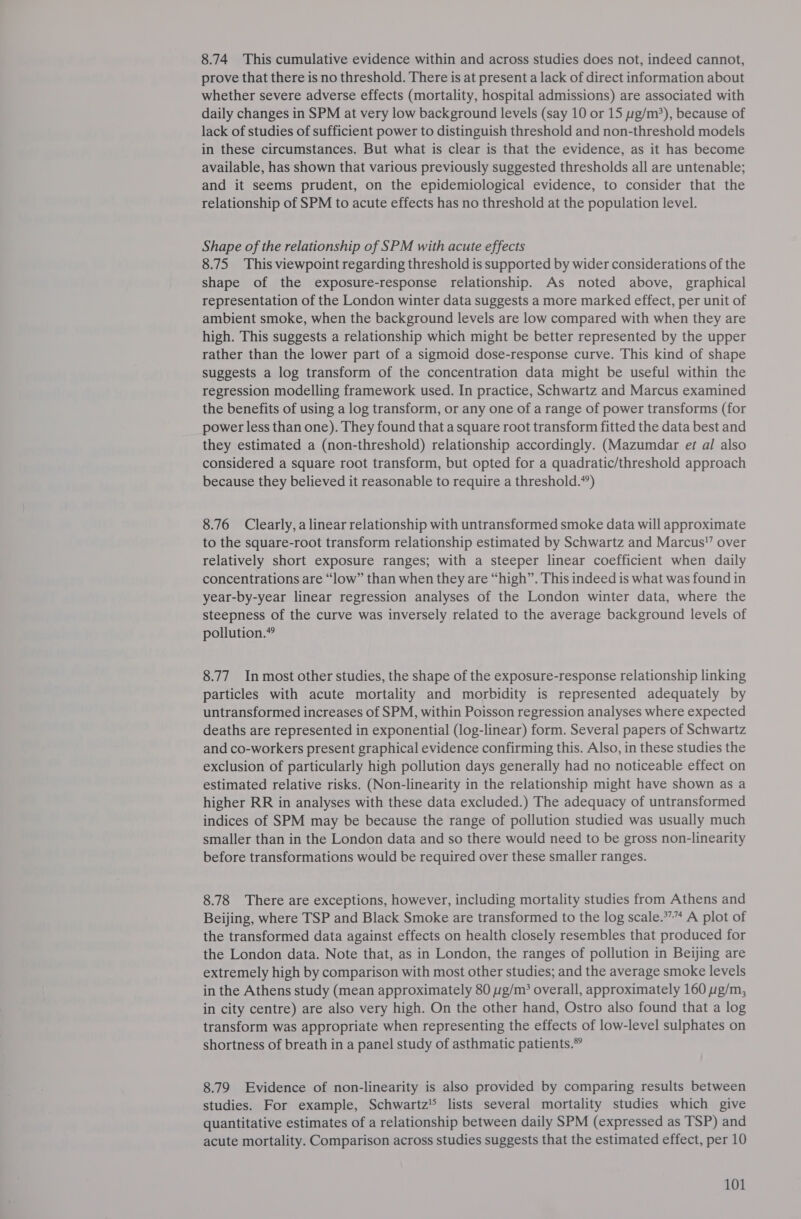 8.74 This cumulative evidence within and across studies does not, indeed cannot, prove that there is no threshold. There is at present a lack of direct information about whether severe adverse effects (mortality, hospital admissions) are associated with daily changes in SPM at very low background levels (say 10 or 15 pg/m*), because of lack of studies of sufficient power to distinguish threshold and non-threshold models in these circumstances. But what is clear is that the evidence, as it has become available, has shown that various previously suggested thresholds all are untenable; and it seems prudent, on the epidemiological evidence, to consider that the relationship of SPM to acute effects has no threshold at the population level. Shape of the relationship of SPM with acute effects 8.75 This viewpoint regarding threshold is supported by wider considerations of the shape of the exposure-response relationship. As noted above, graphical representation of the London winter data suggests a more marked effect, per unit of ambient smoke, when the background levels are low compared with when they are high. This suggests a relationship which might be better represented by the upper rather than the lower part of a sigmoid dose-response curve. This kind of shape suggests a log transform of the concentration data might be useful within the regression modelling framework used. In practice, Schwartz and Marcus examined the benefits of using a log transform, or any one of a range of power transforms (for power less than one). They found that a square root transform fitted the data best and they estimated a (non-threshold) relationship accordingly. (Mazumdar et al also considered a square root transform, but opted for a quadratic/threshold approach because they believed it reasonable to require a threshold.“’) 8.76 Clearly, a linear relationship with untransformed smoke data will approximate to the square-root transform relationship estimated by Schwartz and Marcus” over relatively short exposure ranges; with a steeper linear coefficient when daily concentrations are “low” than when they are “high”. This indeed is what was found in year-by-year linear regression analyses of the London winter data, where the steepness of the curve was inversely related to the average background levels of pollution.” 8.77 In most other studies, the shape of the exposure-response relationship linking particles with acute mortality and morbidity is represented adequately by untransformed increases of SPM, within Poisson regression analyses where expected deaths are represented in exponential (log-linear) form. Several papers of Schwartz and co-workers present graphical evidence confirming this. Also, in these studies the exclusion of particularly high pollution days generally had no noticeable effect on estimated relative risks. (Non-linearity in the relationship might have shown as a higher RR in analyses with these data excluded.) The adequacy of untransformed indices of SPM may be because the range of pollution studied was usually much smaller than in the London data and so there would need to be gross non-linearity before transformations would be required over these smaller ranges. 8.78 There are exceptions, however, including mortality studies from Athens and Beijing, where TSP and Black Smoke are transformed to the log scale.*”” A plot of the transformed data against effects on health closely resembles that produced for the London data. Note that, as in London, the ranges of pollution in Beijing are extremely high by comparison with most other studies; and the average smoke levels in the Athens study (mean approximately 80 g/m’ overall, approximately 160 yg/m, in city centre) are also very high. On the other hand, Ostro also found that a log transform was appropriate when representing the effects of low-level sulphates on shortness of breath in a panel study of asthmatic patients.” 8.79 Evidence of non-linearity is also provided by comparing results between studies. For example, Schwartz lists several mortality studies which give quantitative estimates of a relationship between daily SPM (expressed as TSP) and acute mortality. Comparison across studies suggests that the estimated effect, per 10