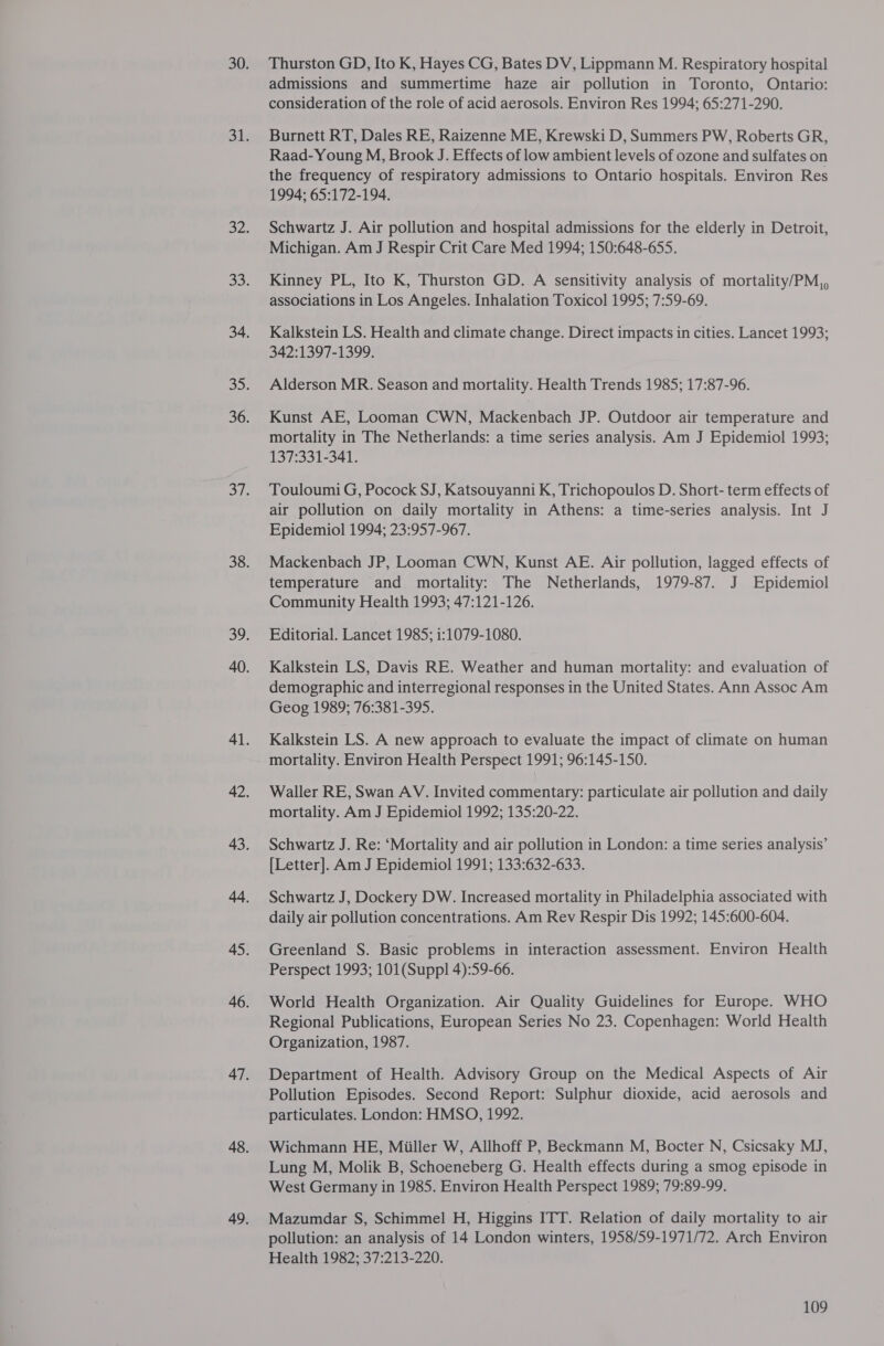 Thurston GD, Ito K, Hayes CG, Bates DV, Lippmann M. Respiratory hospital admissions and summertime haze air pollution in Toronto, Ontario: consideration of the role of acid aerosols. Environ Res 1994; 65:271-290. Burnett RT, Dales RE, Raizenne ME, Krewski D, Summers PW, Roberts GR, Raad-Young M, Brook J. Effects of low ambient levels of ozone and sulfates on the frequency of respiratory admissions to Ontario hospitals. Environ Res 1994; 65:172-194. Schwartz J. Air pollution and hospital admissions for the elderly in Detroit, Michigan. Am J Respir Crit Care Med 1994; 150:648-655. Kinney PL, Ito K, Thurston GD. A sensitivity analysis of mortality/PM,, associations in Los Angeles. Inhalation Toxicol 1995; 7:59-69. Kalkstein LS. Health and climate change. Direct impacts in cities. Lancet 1993; 342:1397-1399. Alderson MR. Season and mortality. Health Trends 1985; 17:87-96. Kunst AE, Looman CWN, Mackenbach JP. Outdoor air temperature and mortality in The Netherlands: a time series analysis. Am J Epidemiol 1993; 137:331-341. Touloumi G, Pocock SJ, Katsouyanni K, Trichopoulos D. Short- term effects of air pollution on daily mortality in Athens: a time-series analysis. Int J Epidemiol 1994; 23:957-967. Mackenbach JP, Looman CWN, Kunst AE. Air pollution, lagged effects of temperature and mortality: The Netherlands, 1979-87. J Epidemiol Community Health 1993; 47:121-126. Editorial. Lancet 1985; i:1079-1080. Kalkstein LS, Davis RE. Weather and human mortality: and evaluation of demographic and interregional responses in the United States. Ann Assoc Am Geog 1989; 76:381-395. Kalkstein LS. A new approach to evaluate the impact of climate on human mortality. Environ Health Perspect 1991; 96:145-150. Waller RE, Swan AV. Invited commentary: particulate air pollution and daily mortality. Am J Epidemiol 1992; 135:20-22. Schwartz J. Re: ‘Mortality and air pollution in London: a time series analysis’ [Letter]. Am J Epidemiol 1991; 133:632-633. Schwartz J, Dockery DW. Increased mortality in Philadelphia associated with daily air pollution concentrations. Am Rev Respir Dis 1992; 145:600-604. Greenland S. Basic problems in interaction assessment. Environ Health Perspect 1993; 101(Suppl 4):59-66. World Health Organization. Air Quality Guidelines for Europe. WHO Regional Publications, European Series No 23. Copenhagen: World Health Organization, 1987. Department of Health. Advisory Group on the Medical Aspects of Air Pollution Episodes. Second Report: Sulphur dioxide, acid aerosols and particulates. London: HMSO, 1992. Wichmann HE, Miiller W, Allhoff P, Beckmann M, Bocter N, Csicsaky MJ, Lung M, Molik B, Schoeneberg G. Health effects during a smog episode in West Germany in 1985. Environ Health Perspect 1989; 79:89-99. Mazumdar S, Schimmel H, Higgins ITT. Relation of daily mortality to air pollution: an analysis of 14 London winters, 1958/59-1971/72. Arch Environ Health 1982; 37:213-220.