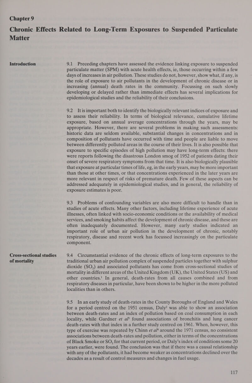 Chapter 9 Matter Introduction Cross-sectional studies of mortality 9.1 Preceding chapters have assessed the evidence linking exposure to suspended particulate matter (SPM) with acute health effects, ie, those occurring within a few days of increases in air pollution. These studies do not, however, show what, if any, is the role of exposure to air pollutants in the development of chronic disease or in increasing (annual) death rates in the community. Focussing on such slowly developing or delayed rather than immediate effects has several implications for epidemiological studies and the reliability of their conclusions. 9.2 Itis important both to identify the biologically relevant indices of exposure and to assess their reliability. In terms of biological relevance, cumulative lifetime exposure, based on annual average concentrations through the years, may be appropriate. However, there are several problems in making such assessments: historic data are seldom available, substantial changes in concentrations and in composition of pollutants have occurred with time and people are liable to move between differently polluted areas in the course of their lives. It is also possible that exposure to specific episodes of high pollution may have long-term effects: there were reports following the disastrous London smog of 1952 of patients dating their onset of severe respiratory symptoms from that time. It is also biologically plausible that exposure at particular times of life, eg, in the early years, may be more important than those at other times, or that concentrations experienced in the later years are more relevant in respect of risks of premature death. Few of these aspects can be addressed adequately in epidemiological studies, and in general, the reliability of exposure estimates is poor. 9.3. Problems of confounding variables are also more difficult to handle than in studies of acute effects. Many other factors, including lifetime experience of acute illnesses, often linked with socio-economic conditions or the availability of medical services, and smoking habits affect the development of chronic disease, and these are often inadequately documented. However, many early studies indicated an important role of urban air pollution in the development of chronic, notably respiratory, disease and recent work has focussed increasingly on the particulate component. 9.4 Circumstantial evidence of the chronic effects of long-term exposures to the traditional urban air pollution complex of suspended particles together with sulphur dioxide (SO,) and associated pollutants has come from cross-sectional studies of mortality in different areas of the United Kingdom (UK), the United States (US) and other countries.'! In general, death-rates from all causes combined and from respiratory diseases in particular, have been shown to be higher in the more polluted localities than in others. 9.5 In an early study of death-rates in the County Boroughs of England and Wales for a period centred on the 1951 census, Daly? was able to show an association between death-rates and an index of pollution based on coal consumption in each locality, while Gardner et af found associations of bronchitis and lung cancer death-rates with that index in a further study centred on 1961. When, however, this type of exercise was repeated by Chinn et a/* around the 1971 census, no consistent associations between death-rates and pollution, either in terms of the concentrations of Black Smoke or SO, for that current period, or Daly’s index of conditions some 20 years earlier, were found. The conclusion was that if there was a causal relationship with any of the pollutants, it had become weaker as concentrations declined over the decades as a result of control measures and changes in fuel usage.