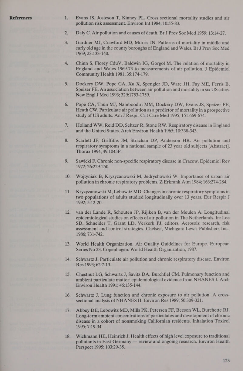 References Evans JS, Josteson T, Kinney PL. Cross sectional mortality studies and air pollution risk assessment. Environ Int 1984; 10:55-83. Daly C. Air pollution and causes of death. Br J Prev Soc Med 1959; 13:14-27. Gardner MJ, Crawford MD, Morris JN. Patterns of mortality in middle and early old age in the county boroughs of England and Wales. Br J Prev Soc Med 1969; 23:133-140. Chinn S, Florey CduV, Baldwin IG, Gorgol M. The relation of mortality in England and Wales 1969-73 to measurements of air pollution. J Epidemiol Community Health 1981; 35:174-179. Dockery DW, Pope CA, Xu X, Spengler JD, Ware JH, Fay ME, Ferris B, Speizer FE. An association between air pollution and mortality in six US cities. New Engl J Med 1993; 329:1753-1759. Pope CA, Thun MJ, Namboodiri MM, Dockery DW, Evans JS, Speizer FE, Heath CW. Particulate air pollution as a predictor of mortality in a prospective study of US adults. Am J Respir Crit Care Med 1995; 151:669-674. Holland WW, Reid DD, Seltzer R, Stone RW. Respiratory disease in England and the United States. Arch Environ Health 1965; 10:338-343. Scarlett JF, Griffiths JM, Strachan DP, Anderson HR. Air pollution and respiratory symptoms in a national sample of 23 year old subjects [Abstract]. Thorax 1994; 49:1045P. Sawicki F. Chronic non-specific respiratory disease in Cracow. Epidemiol Rev 1972; 26:229-250. Wojtyniak B, Kryzyzanowski M, Jedrychowski W. Importance of urban air pollution in chronic respiratory problems. Z Erkrank Atm 1984; 163:274-284. Kryzyzanowski M, Lebowitz MD. Changes in chronic respiratory symptoms in two populations of adults studied longitudinally over 13 years. Eur Respir J 199275712220. van der Lande R, Schouten JP, Rijiken B, van der Meulen A. Longitudinal epidemiological studies on effects of air pollution in The Netherlands. In: Lee SD, Schneider T, Grant LD, Verkerk PJ, editors. Aerosols: research, risk assessment and control strategies. Chelsea, Michigan: Lewis Publishers Inc., 1986; 731-742. World Health Organization. Air Guality Guidelines for Europe. European Series No 23. Copenhagen: World Health Organization, 1987. Schwartz J. Particulate air pollution and chronic respiratory disease. Environ Res 1993; 62:7-13. Chestnut LG, Schwartz J, Savitz DA, Burchfiel CM. Pulmonary function and ambient particulate matter: epidemiological evidence from NHANES I. Arch Environ Health 1991; 46:135-144. Schwartz J. Lung function and chronic exposure to air pollution. A cross- sectional analysis of NHANES II. Environ Res 1989; 50:309-321. Abbey DE, Lebowitz MD, Mills PK, Petersen FF, Beeson WL, Burchette RJ. Long-term ambient concentrations of particulates and development of chronic disease in a cohort of nonsmoking Californian residents. Inhalation Toxicol 1995; 7:19-34. Wichmann HE, Heinrich J. Health effects of high level exposure to traditional pollutants in East Germany — review and ongoing research. Environ Health Perspect 1995; 103:29-35.