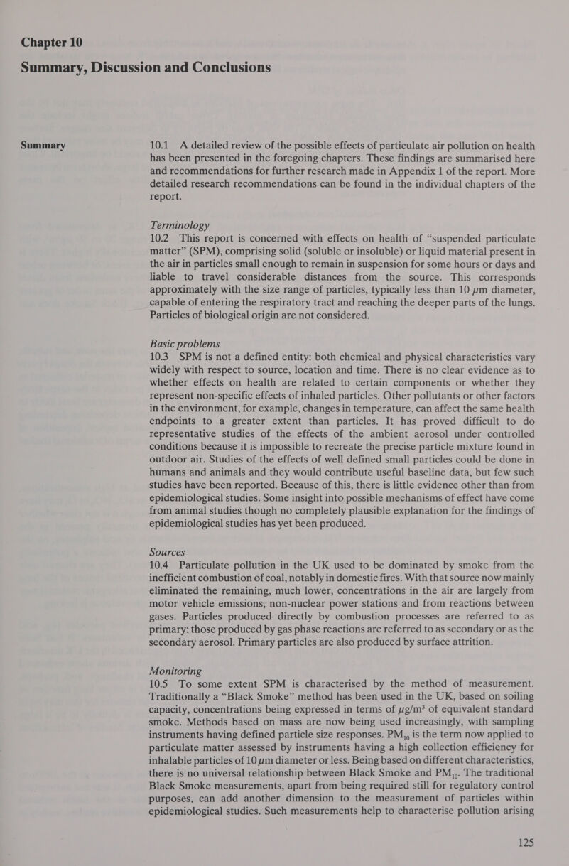 Chapter 10 Summary 10.1 A detailed review of the possible effects of particulate air pollution on health has been presented in the foregoing chapters. These findings are summarised here and recommendations for further research made in Appendix 1 of the report. More detailed research recommendations can be found in the individual chapters of the report. Terminology 10.2 This report is concerned with effects on health of “suspended particulate matter” (SPM), comprising solid (soluble or insoluble) or liquid material present in the air in particles small enough to remain in suspension for some hours or days and liable to travel considerable distances from the source. This corresponds approximately with the size range of particles, typically less than 10 um diameter, capable of entering the respiratory tract and reaching the deeper parts of the lungs. Particles of biological origin are not considered. Basic problems 10.3. SPM is not a defined entity: both chemical and physical characteristics vary widely with respect to source, location and time. There is no clear evidence as to whether effects on health are related to certain components or whether they represent non-specific effects of inhaled particles. Other pollutants or other factors in the environment, for example, changes in temperature, can affect the same health endpoints to a greater extent than particles. It has proved difficult to do representative studies of the effects of the ambient aerosol under controlled conditions because it is impossible to recreate the precise particle mixture found in outdoor air. Studies of the effects of well defined small particles could be done in humans and animals and they would contribute useful baseline data, but few such studies have been reported. Because of this, there is little evidence other than from epidemiological studies. Some insight into possible mechanisms of effect have come from animal studies though no completely plausible explanation for the findings of epidemiological studies has yet been produced. Sources 10.4 Particulate pollution in the UK used to be dominated by smoke from the inefficient combustion of coal, notably in domestic fires. With that source now mainly eliminated the remaining, much lower, concentrations in the air are largely from motor vehicle emissions, non-nuclear power stations and from reactions between gases. Particles produced directly by combustion processes are referred to as primary; those produced by gas phase reactions are referred to as secondary or as the secondary aerosol. Primary particles are also produced by surface attrition. Monitoring 10.5 To some extent SPM is characterised by the method of measurement. Traditionally a “Black Smoke” method has been used in the UK, based on soiling capacity, concentrations being expressed in terms of g/m? of equivalent standard smoke. Methods based on mass are now being used increasingly, with sampling instruments having defined particle size responses. PM,, is the term now applied to particulate matter assessed by instruments having a high collection efficiency for inhalable particles of 10 um diameter or less. Being based on different characteristics, there is no universal relationship between Black Smoke and PM,,. The traditional Black Smoke measurements, apart from being required still for regulatory control purposes, can add another dimension to the measurement of particles within epidemiological studies. Such measurements help to characterise pollution arising £25