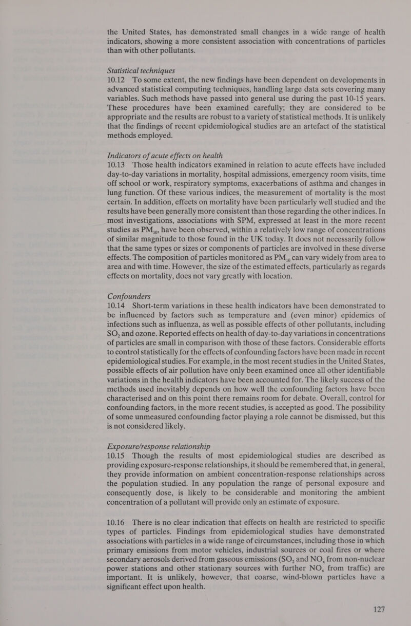 the United States, has demonstrated small changes in a wide range of health indicators, showing a more consistent association with concentrations of particles than with other pollutants. Statistical techniques 10.12 Tosome extent, the new findings have been dependent on developments in advanced statistical computing techniques, handling large data sets covering many variables. Such methods have passed into general use during the past 10-15 years. These procedures have been examined carefully; they are considered to be appropriate and the results are robust to a variety of statistical methods. It is unlikely that the findings of recent epidemiological studies are an artefact of the statistical methods employed. Indicators of acute effects on health 10.13 Those health indicators examined in relation to acute effects have included day-to-day variations in mortality, hospital admissions, emergency room visits, time off school or work, respiratory symptoms, exacerbations of asthma and changes in lung function. Of these various indices, the measurement of mortality is the most certain. In addition, effects on mortality have been particularly well studied and the results have been generally more consistent than those regarding the other indices. In most investigations, associations with SPM, expressed at least in the more recent studies as PM,,, have been observed, within a relatively low range of concentrations of similar magnitude to those found in the UK today. It does not necessarily follow that the same types or sizes or components of particles are involved in these diverse effects. The composition of particles monitored as PM,, can vary widely from area to area and with time. However, the size of the estimated effects, particularly as regards effects on mortality, does not vary greatly with location. Confounders 10.14 Short-term variations in these health indicators have been demonstrated to be influenced by factors such as temperature and (even minor) epidemics of infections such as influenza, as well as possible effects of other pollutants, including SO, and ozone. Reported effects on health of day-to-day variations in concentrations of particles are small in comparison with those of these factors. Considerable efforts to control statistically for the effects of confounding factors have been made in recent epidemiological studies. For example, in the most recent studies in the United States, possible effects of air pollution have only been examined once all other identifiable variations in the health indicators have been accounted for. The likely success of the methods used inevitably depends on how well the confounding factors have been characterised and on this point there remains room for debate. Overall, control for confounding factors, in the more recent studies, is accepted as good. The possibility of some unmeasured confounding factor playing a role cannot be dismissed, but this is not considered likely. Exposure/response relationship 10.15 Though the results of most epidemiological studies are described as providing exposure-response relationships, it should be remembered that, in general, they provide information on ambient concentration-response relationships across the population studied. In any population the range of personal exposure and consequently dose, is likely to be considerable and monitoring the ambient concentration of a pollutant will provide only an estimate of exposure. 10.16 There is no clear indication that effects on health are restricted to specific types of particles. Findings from epidemiological studies have demonstrated associations with particles in a wide range of circumstances, including those in which primary emissions from motor vehicles, industrial sources or coal fires or where secondary aerosols derived from gaseous emissions (SO, and NO, from non-nuclear power stations and other stationary sources with further NO, from traffic) are important. It is unlikely, however, that coarse, wind-blown particles have a significant effect upon health.