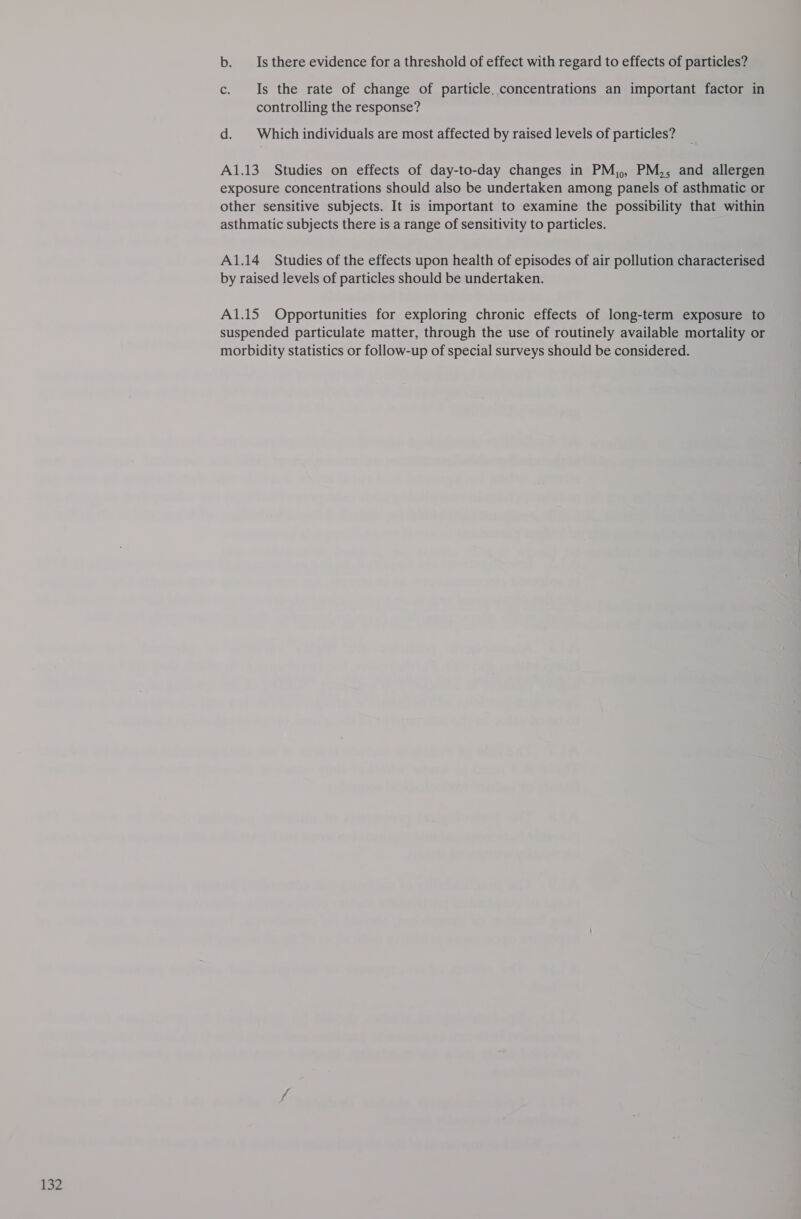 b. Is there evidence for a threshold of effect with regard to effects of particles? c. Is the rate of change of particle. concentrations an important factor in controlling the response? d. Which individuals are most affected by raised levels of particles? A1.13 Studies on effects of day-to-day changes in PM,, PM,, and allergen exposure concentrations should also be undertaken among panels of asthmatic or other sensitive subjects. It is important to examine the possibility that within asthmatic subjects there is a range of sensitivity to particles. A1.14 Studies of the effects upon health of episodes of air pollution characterised by raised levels of particles should be undertaken. A1.15 Opportunities for exploring chronic effects of long-term exposure to suspended particulate matter, through the use of routinely available mortality or morbidity statistics or follow-up of special surveys should be considered.