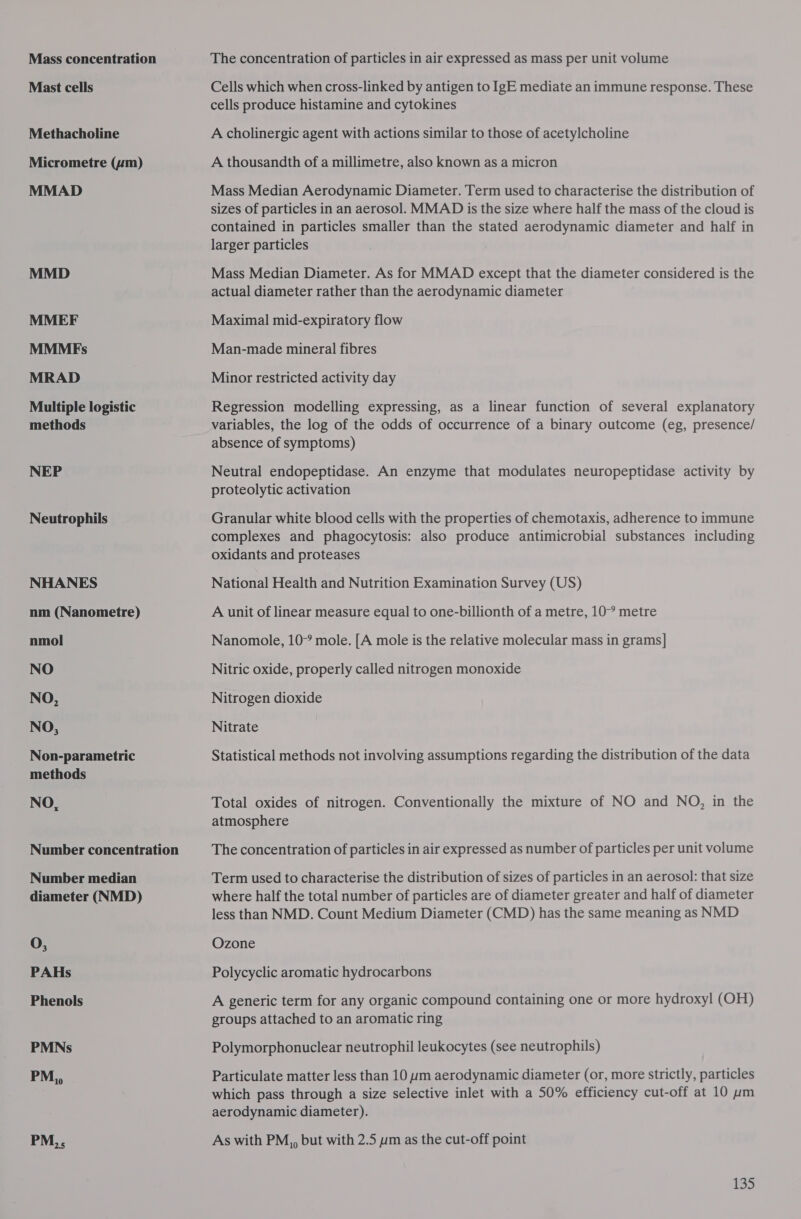 Mass concentration Mast cells Methacholine Micrometre (um) MMAD MMD MMEF MMMEFs MRAD Multiple logistic methods NEP Neutrophils NHANES nm (Nanometre) nmol NO NO, NO, Non-parametric methods NO, Number concentration Number median diameter (NMD) O, PAHs Phenols PMNs PM,, PM,, The concentration of particles in air expressed as mass per unit volume Cells which when cross-linked by antigen to IgE mediate an immune response. These cells produce histamine and cytokines A cholinergic agent with actions similar to those of acetylcholine A thousandth of a millimetre, also known as a micron Mass Median Aerodynamic Diameter. Term used to characterise the distribution of sizes of particles in an aerosol. MMAD is the size where half the mass of the cloud is contained in particles smaller than the stated aerodynamic diameter and half in larger particles Mass Median Diameter. As for MMAD except that the diameter considered is the actual diameter rather than the aerodynamic diameter Maximal mid-expiratory flow Man-made mineral fibres Minor restricted activity day Regression modelling expressing, as a linear function of several explanatory variables, the log of the odds of occurrence of a binary outcome (eg, presence/ absence of symptoms) Neutral endopeptidase. An enzyme that modulates neuropeptidase activity by proteolytic activation Granular white blood cells with the properties of chemotaxis, adherence to immune complexes and phagocytosis: also produce antimicrobial substances including oxidants and proteases National Health and Nutrition Examination Survey (US) A unit of linear measure equal to one-billionth of a metre, 10° metre Nanomole, 10° mole. [A mole is the relative molecular mass in grams] Nitric oxide, properly called nitrogen monoxide Nitrogen dioxide Nitrate Statistical methods not involving assumptions regarding the distribution of the data Total oxides of nitrogen. Conventionally the mixture of NO and NO, in the atmosphere The concentration of particles in air expressed as number of particles per unit volume Term used to characterise the distribution of sizes of particles in an aerosol: that size where half the total number of particles are of diameter greater and half of diameter less than NMD. Count Medium Diameter (CMD) has the same meaning as NUD Ozone Polycyclic aromatic hydrocarbons A generic term for any organic compound containing one or more hydroxyl (OH) groups attached to an aromatic ring Polymorphonuclear neutrophil leukocytes (see neutrophils) Particulate matter less than 10 wm aerodynamic diameter (or, more strictly, particles which pass through a size selective inlet with a 50% efficiency cut-off at 10 um aerodynamic diameter). As with PM,, but with 2.5 ym as the cut-off point