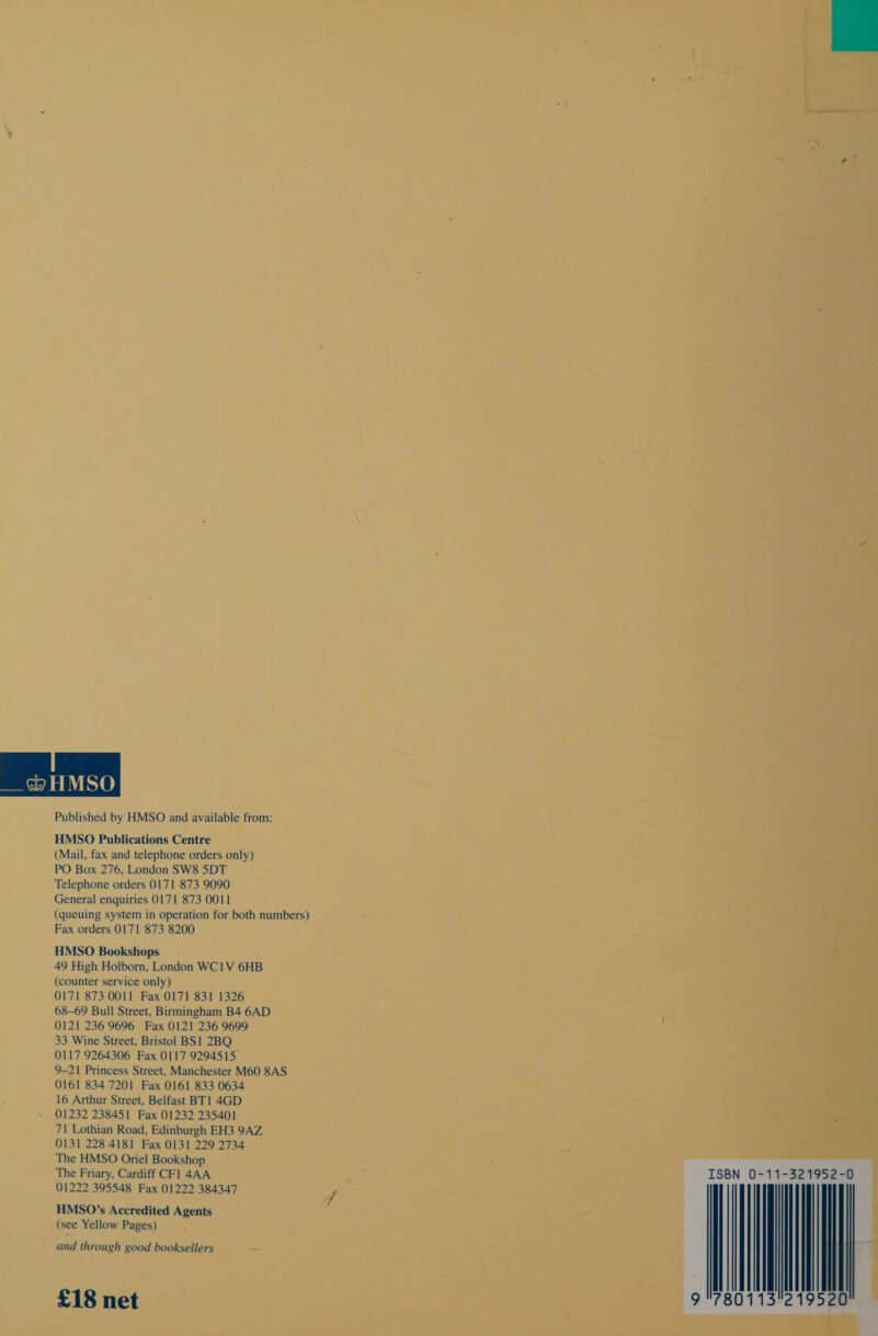 Published by HMSO and available from: HMSO Publications Centre (Mail, fax and telephone orders only) PO Box 276, London SW8 5DT Telephone orders 0171 873 9090 General enquiries 0171 873 0011 (queuing system in operation for both numbers) Fax orders 0171 873 8200 HMSO Bookshops 49 High Holborn, London WC1V 6HB (counter service only) 0171 873 0011 Fax 0171 831 1326 68-69 Bull Street, Birmingham B4 6AD 0121 236 9696 Fax 0121 236 9699 33 Wine Street, Bristol BS1 2BQ 0117 9264306 Fax 0117 9294515 9-21 Princess Street, Manchester M60 8AS 0161 834 7201 Fax 0161 833 0634 16 Arthur Street, Belfast BT1 4GD 01232 238451 Fax 01232 235401 71 Lothian Road, Edinburgh EH3 9AZ 0131 228 4181 Fax 0131 229 2734 The HMSO Oriel Bookshop The Friary, Cardiff CFl 4AA 01222 395548 Fax 01222 384347 HMSO’s Accredited Agents (see Yellow Pages) and through good booksellers £18 net  ISBN 0-11-321952-0 9 7801 Ill