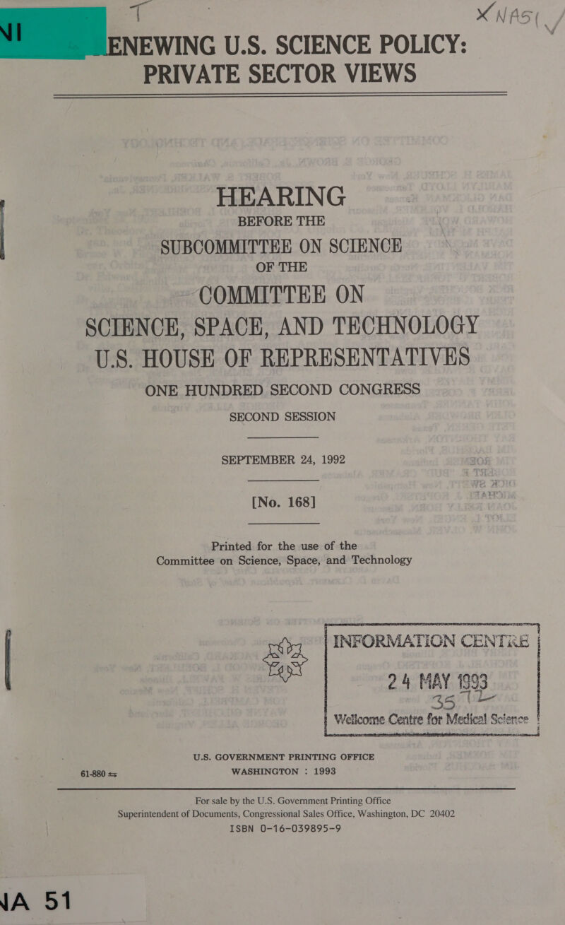   PRIVATE SECTOR VIEWS  WA 51 HEARING BEFORE THE SUBCOMMITTEE ON SCIENCE OF THE COMMITTEE ON SCIENCE, SPACE, AND TECHNOLOGY U.S. HOUSE OF REPRESENTATIVES ONE HUNDRED SECOND CONGRESS SECOND SESSION SEPTEMBER 24, 1992 [No. 168] Printed for the use of the Committee on Science, Space, and Technology U.S. GOVERNMENT PRINTING OFFICE 61-880 = WASHINGTON : 1993   INFORMATION CENTRE | 24 MAY 199 bee    | Wellcome Centre for Medical Science | For sale by the U.S. Government Printing Office Superintendent of Documents, Congressional Sales Office, Washington, DC 20402 ISBN 0-16-039895-9