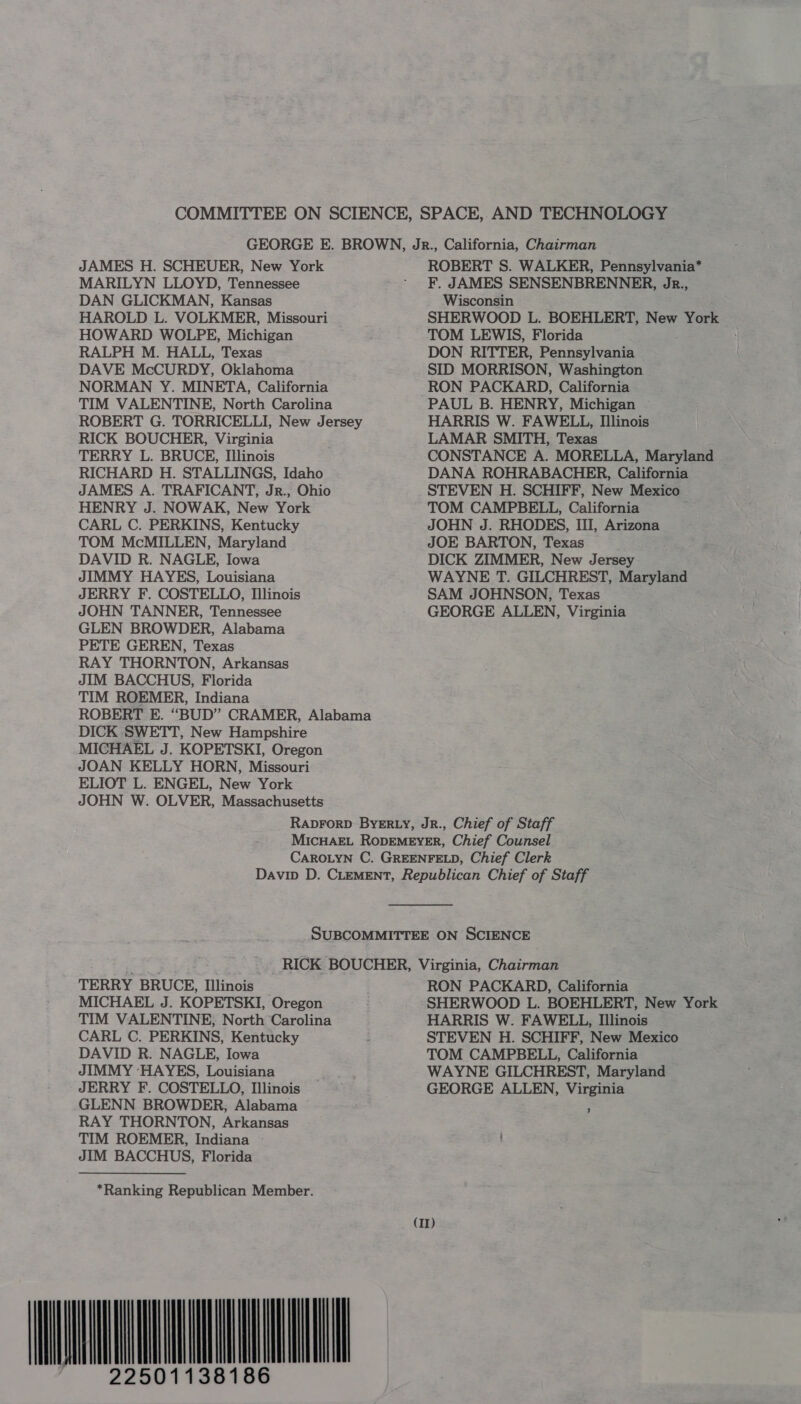 JAMES H. SCHEUER, New York MARILYN LLOYD, Tennessee DAN GLICKMAN, Kansas HAROLD L. VOLKMER, Missouri HOWARD WOLPE, Michigan RALPH M. HALL, Texas DAVE McCURDY, Oklahoma NORMAN Y. MINETA, California TIM VALENTINE, North Carolina ROBERT G. TORRICELLI, New Jersey RICK BOUCHER, Virginia TERRY L. BRUCE, Illinois RICHARD H. STALLINGS, Idaho JAMES A. TRAFICANT, Jr., Ohio HENRY J. NOWAK, New York CARL C. PERKINS, Kentucky TOM McMILLEN, Maryland DAVID R. NAGLE, Iowa JIMMY HAYES, Louisiana JERRY F. COSTELLO, Illinois JOHN TANNER, Tennessee GLEN BROWDER, Alabama PETE GEREN, Texas RAY THORNTON, Arkansas JIM BACCHUS, Florida TIM ROEMER, Indiana DICK SWETT, New Hampshire MICHAEL J. KOPETSKI, Oregon JOAN KELLY HORN, Missouri ELIOT L. ENGEL, New York JOHN W. OLVER, Massachusetts ROBERT S. WALKER, Pennsylvania* F. JAMES SENSENBRENNER, Jr., Wisconsin SHERWOOD L. BOEHLERT, New York TOM LEWIS, Florida DON RITTER, Pennsylvania SID MORRISON, Washington RON PACKARD, California PAUL B. HENRY, Michigan HARRIS W. FAWELL, Illinois LAMAR SMITH, Texas CONSTANCE A. MORELLA, Maryland DANA ROHRABACHER, California STEVEN H. SCHIFF, New Mexico TOM CAMPBELL, California JOHN J. RHODES, III, Arizona JOE BARTON, Texas DICK ZIMMER, New Jersey WAYNE T. GILCHREST, Maryland SAM JOHNSON, Texas : GEORGE ALLEN, Virginia TERRY BRUCE, Illinois MICHAEL J. KOPETSKI, Oregon TIM VALENTINE, North Carolina CARL C. PERKINS, Kentucky DAVID R. NAGLE, Iowa JIMMY ‘HAYES, Louisiana JERRY F. COSTELLO, Illinois GLENN BROWDER, Alabama — RAY THORNTON, Arkansas TIM ROEMER, Indiana JIM BACCHUS, Florida *Ranking Republican Member. RON PACKARD, California HARRIS W. FAWELL, Illinois STEVEN H. SCHIFF, New Mexico TOM CAMPBELL, California WAYNE GILCHREST, Maryland GEORGE ALLEN, Virginia +