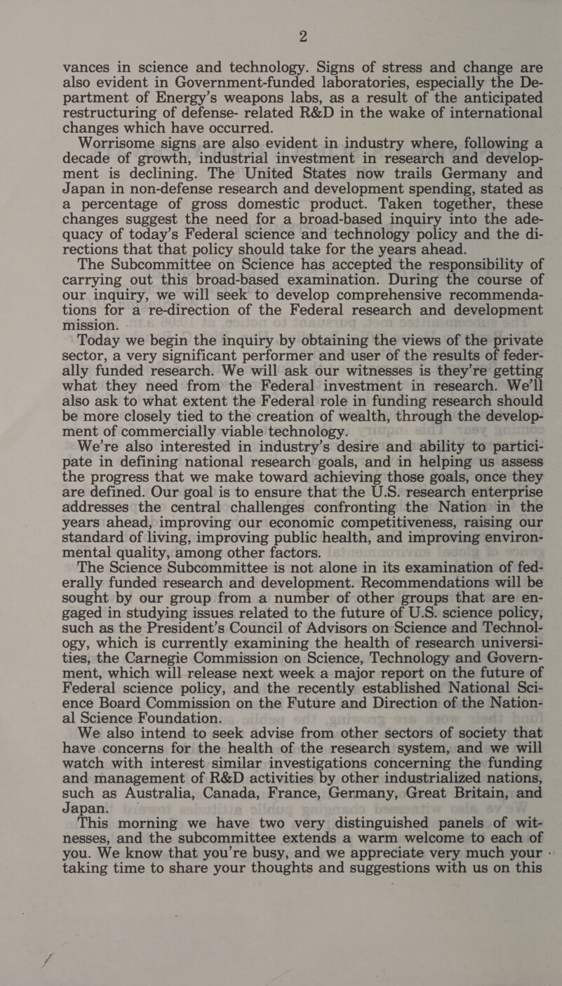 vances in science and technology. Signs of stress and change are also evident in Government-funded laboratories, especially the De- partment of Energy’s weapons labs, as a result of the anticipated restructuring of defense- related R&amp;D in the wake of international changes which have occurred. Worrisome signs are also evident in industry where, following a ‘decade of growth, industrial investment in research and develop- ment is declining. The United States now trails Germany and Japan in non-defense research and development spending, stated as a percentage of gross domestic product. Taken together, these changes suggest the need for a broad-based inquiry into the ade- quacy of today’s Federal science and technology policy and the di- rections that that policy should take for the years ahead. The Subcommittee on Science has accepted the responsibility of carrying out this broad-based examination. During the course of our inquiry, we will seek to develop comprehensive recommenda- tions for a re-direction of the Federal research and developmen mission. - : Today we begin the inquiry by obtaining the views of the private sector, a very significant performer and user of the results of feder- ally funded research. We will ask our witnesses is they’re getting what they need from the Federal investment in research. We'll also ask to what extent the Federal role in funding research should be more closely tied to the creation of wealth, through the develop- ment of commercially viable technology. We’re also interested in industry’s desire and ability to partici- pate in defining national research goals, and in helping us assess the progress that we make toward achieving those goals, once they are defined. Our goal is to ensure that the U.S. research enterprise addresses the central challenges confronting the Nation in the years ahead, improving our economic competitiveness, raising our standard of living, improving public health, and improving environ- mental quality, among other factors. — The Science Subcommittee is not alone in its examination of fed- erally funded research and development. Recommendations will be sought by our group from a number of other groups that are en- gaged in studying issues related to the future of U.S. science policy, such as the President’s Council of Advisors on Science and Technol- ogy, which is currently examining the health of research universi- ties, the Carnegie Commission on Science, Technology and Govern- ment, which will release next week a major report on the future of Federal science policy, and the recently established National Sci- ence Board Commission on the Future and Direction of the Nation- al Science Foundation. We also intend to seek advise from other sectors of society that have concerns for the health of the research system, and we will watch with interest similar investigations concerning the funding and management of R&amp;D activities by other industrialized nations, oa as Australia, Canada, France, Germany, Great Britain, and apan. This morning we have two very distinguished panels of wit- nesses, and the subcommittee extends a warm welcome to each of you. We know that you’re busy, and we appreciate very much your - taking time to share your thoughts and suggestions with us on this