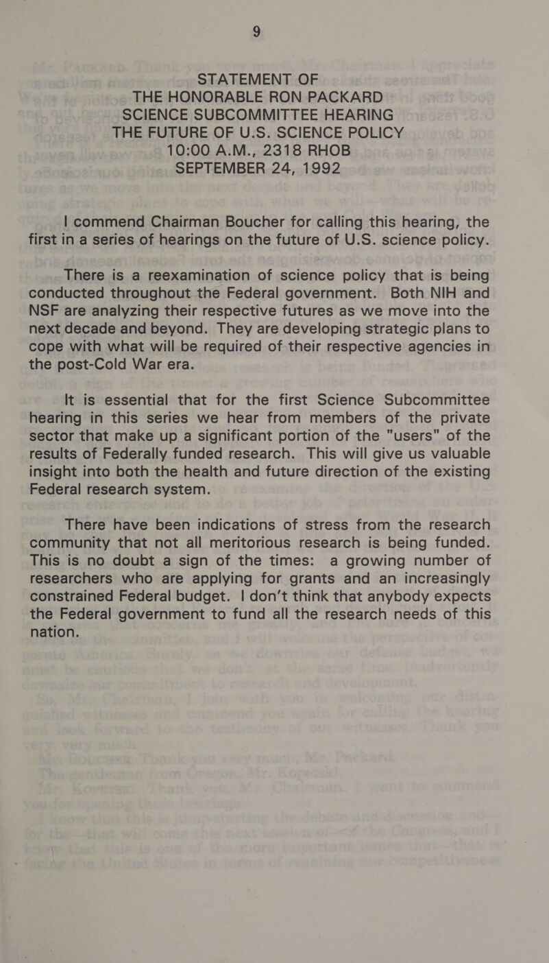 STATEMENT OF THE HONORABLE RON PACKARD SCIENCE SUBCOMMITTEE HEARING THE FUTURE OF U.S. SCIENCE POLICY 10:00 A.M., 2318 RHOB SEPTEMBER 24, 1992 | commend Chairman Boucher for calling this hearing, the first in a series of hearings on the future of U.S. science policy. There is a reexamination of science policy that is being conducted throughout the Federal government. Both NIH and NSF are analyzing their respective futures as we move into the next decade and beyond. They are developing strategic plans to cope with what will be required of their respective agencies in the post-Cold War era. It is essential that for the first Science Subcommittee hearing in this series we hear from members of the private sector that make up a significant portion of the users of the results of Federally funded research. This will give us valuable insight into both the health and future direction of the existing Federal research system. There have been indications of stress from the research community that not all meritorious research is being funded. This is no doubt a sign of the times: a growing number of researchers who are applying for grants and an increasingly constrained Federal budget. | don’t think that anybody expects the Federal government to fund all the research needs of this nation.