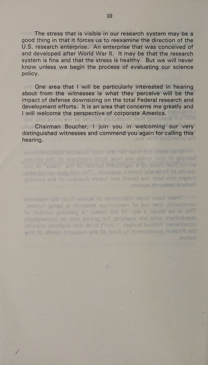 The stress that is visible in our research system may be a good thing in that it forces us to reexamine the direction of the U.S. research enterprise. An enterprise that was conceived of and developed after World War Il. It may be that the research system is fine and that the stress is healthy. But we will never know unless we begin the process of evaluating our science policy. One area that | will be particularly interested in hearing about from the witnesses is what they perceive will be the impact of defense downsizing on the total Federal research and development efforts. It is an area that concerns me greatly and | will welcome the perspective of corporate America. Chairman Boucher, | join you in welcoming our very distinguished witnesses and commend you again for calling this hearing.