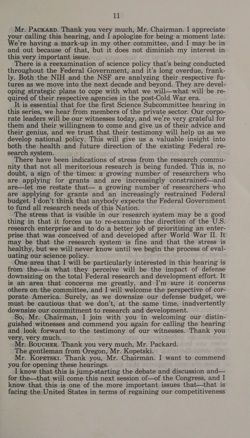 Mr. Packarp. Thank you very much, Mr. Chairman. I appreciate your calling this hearing, and I apologize for being a moment late. We're having a mark-up in my other committee, and I may be in and out because of that, but it does not diminish my interest in this very important issue. There is a reexamination of science policy that’s being conducted throughout the Federal Government, and it’s long overdue, frank- ly. Both the NIH and the NSF are analyzing their respective fu- tures as we move into the next decade and beyond. They are devel- oping strategic plans to cope with what we will—what will be re- quired of their respective agencies in the post-Cold War era. It is essential that for the first Science Subcommittee hearing in this series, we hear from members of the private sector. Our corpo- rate leaders will be our witnesses today, and we're very grateful for them and their willingness to come and give us of their advice and their genius, and we trust that their testimony will help us as we develop national policy. This will give us a valuable insight into both the: health and future direction of the existing Federal re- search system. There have been indications of stress from the research commu- nity that not all meritorious research is being funded. This is, no doubt, a sign of the times: a growing number of researchers who are applying for grants and are increasingly constrained—and are—let me restate that— a growing number of researchers who are applying for grants and an increasingly restrained Federal budget. I don’t think that anybody expects the Federal Government to fund all research needs of this Nation. The stress that is visible in our research system may be a good thing in that it forces us to re-examine the direction of the U.S. research enterprise and to do a better job of prioritizing an enter- prise that was conceived of and developed after World War II. It may be that the research system is fine and that the stress is healthy, but we will never know until we begin the process of eval- uating our science policy. One area that I will be particularly interested in this hearing is from the—is what they perceive will be the impact of defense downsizing on the total Federal research and development effort. It is an area that concerns me greatly, and I’m sure it concerns others on the committee, and I will welcome the perspective of cor- porate America: Surely, as we downsize our defense budget, we must be cautious that we don’t, at the same time, inadvertently downsize our commitment to research and development. So, Mr. Chairman, I join with you in welcoming our distin- guished witnesses and commend you again for calling the hearing and look forward to the testimony of our witnesses. Thank you very, very much. Mr. Boucuer. Thank you very much, Mr. Packard. The gentleman from Oregon, Mr. Kopetski. Mr. Kopetski. Thank you, Mr. Chairman. I want to commend you for opening these hearings. I know that this is jump-starting the debate and discussion and— for the—that will come this next session of—of the Congress, and I know that this is one of the more important issues that—that is facing the United States in terms of regaining our competitiveness