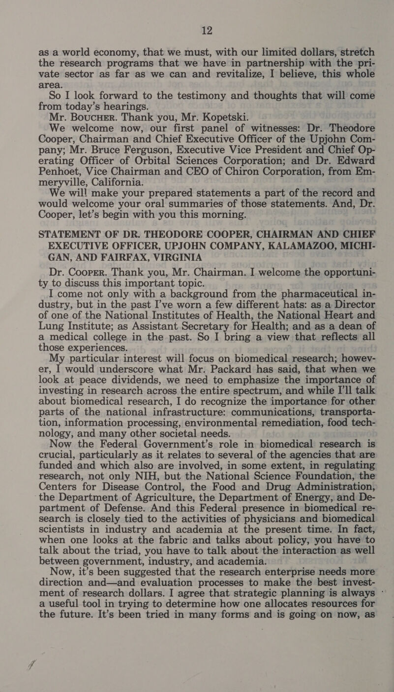 as a world economy, that we must, with our limited dollars, stretch the research programs that we have in partnership with the pri- vate sector as far as we can and revitalize, I believe, this whole area. So I look forward to the testimony and thoughts that will come from today’s hearings. Mr. Boucuer. Thank you, Mr. Kopetski. We welcome now, our first panel of witnesses: Dr. Theodore Cooper, Chairman and Chief Executive Officer of the Upjohn Com- pany; Mr. Bruce Ferguson, Executive Vice President and Chief Op- erating Officer of Orbital Sciences Corporation; and Dr. Edward Penhoet, Vice Chairman and CEO of Chiron Corporation, from Em- meryville, California. We will make your prepared statements a part of the record and would welcome your oral summaries of those statements. And, Dr. Cooper, let’s begin with you this morning. STATEMENT OF DR. THEODORE COOPER, CHAIRMAN AND CHIEF EXECUTIVE OFFICER, UPJOHN COMPANY, KALAMAZOO, MICHI- GAN, AND FAIRFAX, VIRGINIA Dr. Cooper. Thank you, Mr. Chairman. I welcome the opportuni- ty to discuss this important topic. I come not only with a background from the pharmaceutical in- dustry, but in the past I’ve worn a few different hats: as a Director of one of the National Institutes of Health, the National Heart and Lung Institute; as Assistant Secretary for Health; and as a dean of a medical college in the past. So I bring a view that reflects all those experiences. My particular interest will focus on biomedical research; howev- er, I would underscore what Mr. Packard has said, that when we look at peace dividends, we need to emphasize the importance of investing in research across the entire spectrum, and while I'll talk about biomedical research, I do recognize the importance for other parts of the national infrastructure: communications, transporta- tion, information processing, environmental remediation, food tech- nology, and many other societal needs. Now the Federal Government’s role in biomedical research is crucial, particularly as it relates to several of the agencies that are funded and which also are involved, in some extent, in regulating research, not only NIH, but the National Science Foundation, the Centers for Disease Control, the Food and Drug Administration, ‘the Department of Agriculture, the Department of Energy, and De- partment of Defense. And this Federal presence in biomedical re- search is closely tied to the activities of physicians and biomedical Scientists in industry and academia at the present time. In fact, when one looks at the fabric and talks about policy, you have to talk about the triad, you have to talk about the interaction as well between government, industry, and academia. Now, it’s been suggested that the research enterprise needs more direction and—and evaluation processes to make the best invest- ment of research dollars. I agree that strategic planning is always ~ a useful tool in trying to determine how one allocates resources for the future. It’s been tried in many forms and is going on now, as