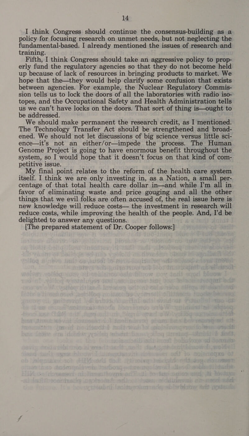 I think Congress should continue the consensus-building as a policy for focusing research on unmet needs, but not neglecting the fundamental-based. I already mentioned the issues of research and training. Fifth, I think Congress should take an aggressive policy to prop- erly fund the regulatory agencies so that they do not become held up because of lack of resources in bringing products to market. We hope that the—they would help clarify some confusion that exists between agencies. For example, the Nuclear Regulatory Commis- sion tells us to lock the doors of all the laboratories with radio iso- topes, and the Occupational Safety and Health Administration tells us we can’t have locks on the doors. That sort of thing is—ought to be addressed. We should make permanent the research credit, as I mentioned. The Technology Transfer Act should be strengthened and broad- ened. We should not let discussions of big science versus little sci- ence—it’s not an either/or—impede the process. The Human Genome Project is going to have enormous benefit throughout the system, so I would hope that it doesn’t focus on that kind of com- petitive issue. My final point relates to the reform of the health care system itself. I think we are only investing in, as a Nation, a small per- centage of that total health care dollar in—and while I’m all in favor of eliminating waste and price gouging and all the other things that we evil folks are often accused of, the real issue here is new knowledge will reduce costs— the investment in research will reduce costs, while improving the health of the people. And, I’d be delighted to answer any questions. [The prepared statement of Dr. Cooper follows:]