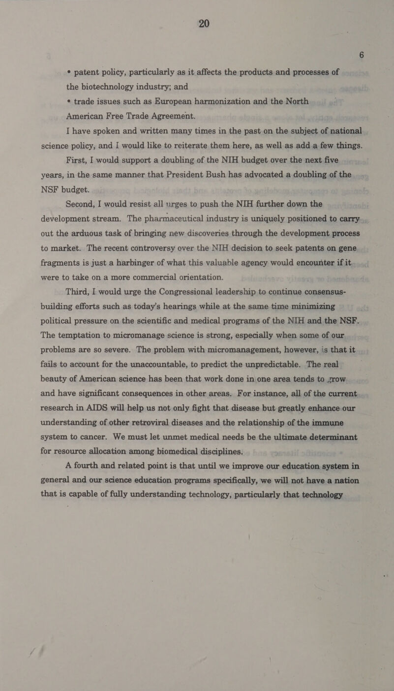 ¢ patent policy, particularly as it affects the products and processes of the biotechnology industry; and e trade issues such as European harmonization and the North American Free Trade Agreement. I have spoken and written many times in the past on the subject of national science policy, and I would like to reiterate them here, as well as add.a few things. First, I would support a doubling of the NIH budget over the next five years, in the same manner that President Bush has advocated a doubling of the NSF budget. Second, I would resist all urges to push the NIH further down the development stream. The pharmaceutical industry is uniquely positioned to carry. out the arduous task of bringing new discoveries through the development process to market. The recent controversy over the NIH decision to seek patents on gene fragments is just a harbinger of what this valuable agency would encounter if it were to take on a more commercial orientation. Third, I would urge the Congressional leadership to continue consensus- building efforts such as today’s hearings while at the same time minimizing political pressure on the scientific and medical programs of the NIH and the NSF. The temptation to micromanage science is strong, especially when some of our problems are so severe. The problem with micromanagement, however, is that it fails to account for the unaccountable, to predict the unpredictable. The real beauty of American science has been that work done in\one area tends to zrow and have significant consequences in other areas. For instance, all of the current research in AIDS will help us not only fight that disease but greatly enhance our understanding of other retroviral diseases and the relationship of the immune system to cancer. We must let unmet medical needs be the ultimate determinant for resource allocation among biomedical disciplines. A fourth and related point is that until we improve our education system in general and our science education programs specifically, we will not have a nation that is capable of fully understanding technology, particularly that technology