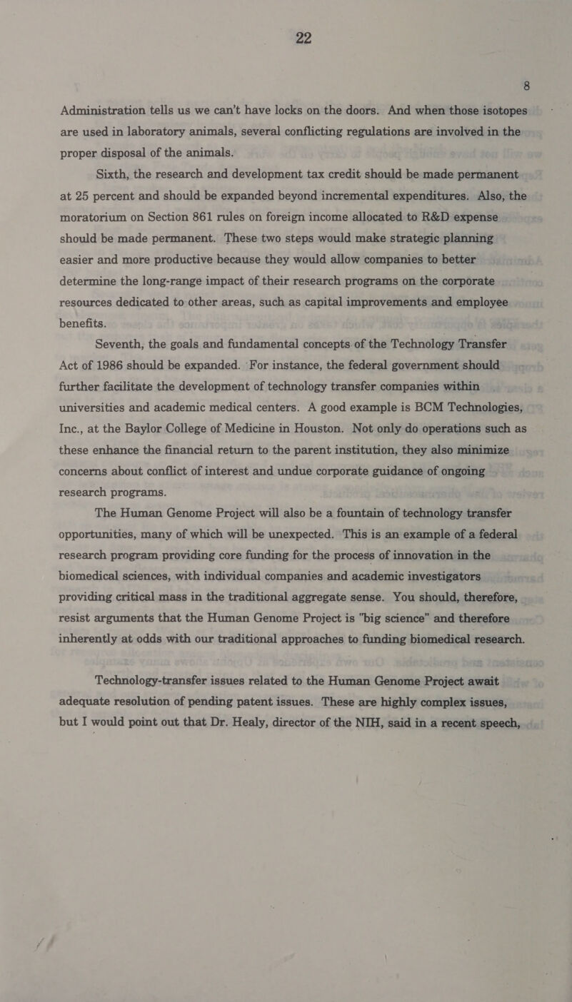 8 Administration tells us we can’t have locks on the doors. And when those isotopes are used in laboratory animals, several conflicting regulations are involved in the proper disposal of the animals. Sixth, the research and development tax credit should be made permanent at 25 percent and should be expanded beyond incremental expenditures. Also, the moratorium on Section 861 rules on foreign income allocated to R&amp;D expense | should be made permanent. These two steps would make strategic planning easier and more productive because they would allow companies to better determine the long-range impact of their research programs on the corporate resources dedicated to other areas, such as capital improvements and employee benefits. Seventh, the goals and fundamental concepts of the Technology Transfer Act of 1986 should be expanded. ‘For instance, the federal government should further facilitate the development of technology transfer companies within universities and academic medical centers. A good example is BCM Technologies, Inc., at the Baylor College of Medicine in Houston. Not only do operations such as these enhance the financial return to the parent institution, they also minimize concerns about conflict of interest and undue corporate guidance of ongoing research programs. The Human Genome Project will also be a fountain of technology transfer opportunities, many of which will be unexpected. This is an example of a federal research program providing core funding for the process of innovation in the biomedical sciences, with individual companies and academic investigators providing critical mass in the traditional aggregate sense. You should, therefore, resist arguments that the Human Genome Project is big science” and therefore inherently at odds with our traditional approaches to funding biomedical research. Technology-transfer issues related to the Human Genome Project await adequate resolution of pending patent issues. These are highly complex issues, but I would point out that Dr. Healy, director of the NIH, said in a recent speech,