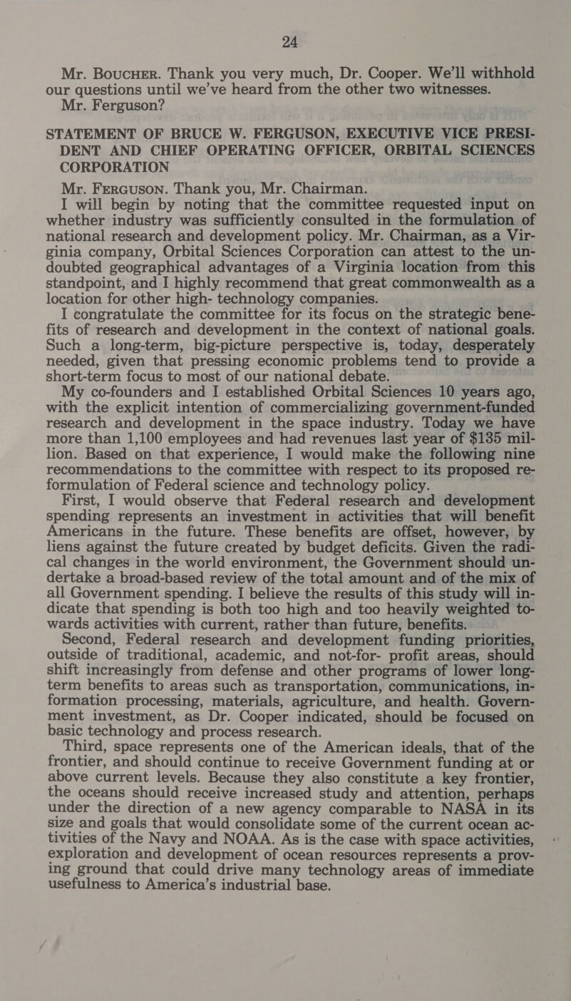 Mr. Boucuer. Thank you very much, Dr. Cooper. We’ll withhold our questions until we’ve heard from the other two witnesses. Mr. Ferguson? STATEMENT OF BRUCE W. FERGUSON, EXECUTIVE VICE PRESI- DENT AND CHIEF OPERATING OFFICER, ORBITAL SCIENCES CORPORATION Mr. FerRGuSON. Thank you, Mr. Chairman. I will begin by noting that the committee requested input on whether industry was sufficiently consulted in the formulation of national research and development policy. Mr. Chairman, as a Vir- ginia company, Orbital Sciences Corporation can attest to the un- doubted geographical advantages of a Virginia location from this standpoint, and I highly recommend that great commonwealth as a location for other high- technology companies. I congratulate the committee for its focus on the strategic bene- fits of research and development in the context of national goals. Such a long-term, big-picture perspective is, today, desperately needed, given that pressing economic problems tend to provide a short-term focus to most of our national debate. My co-founders and I established Orbital Sciences 10 years ago, with the explicit intention of commercializing government-funded research and development in the space industry. Today we have more than 1,100 employees and had revenues last year of $135 mil- lion. Based on that experience, I would make the following nine recommendations to the committee with respect to its proposed re- formulation of Federal science and technology policy. First, I would observe that Federal research and development spending represents an investment in activities that will benefit Americans in the future. These benefits are offset, however, by liens against the future created by budget deficits. Given the radi- cal changes in the world environment, the Government should un- dertake a broad-based review of the total amount and of the mix of all Government spending. I believe the results of this study will in- dicate that spending is both too high and too heavily weighted to- wards activities with current, rather than future, benefits. Second, Federal research and development funding priorities, outside of traditional, academic, and not-for- profit areas, should shift increasingly from defense and other programs of lower long- term benefits to areas such as transportation, communications, in- formation processing, materials, agriculture, and health. Govern- ment investment, as Dr. Cooper indicated, should be focused on basic technology and process research. Third, space represents one of the American ideals, that of the frontier, and should continue to receive Government funding at or above current levels. Because they also constitute a key frontier, the oceans should receive increased study and attention, perhaps under the direction of a new agency comparable to NASA in its size and goals that would consolidate some of the current ocean ac- tivities of the Navy and NOAA. As is the case with space activities, exploration and development of ocean resources represents a prov- ing ground that could drive many technology areas of immediate usefulness to America’s industrial base.