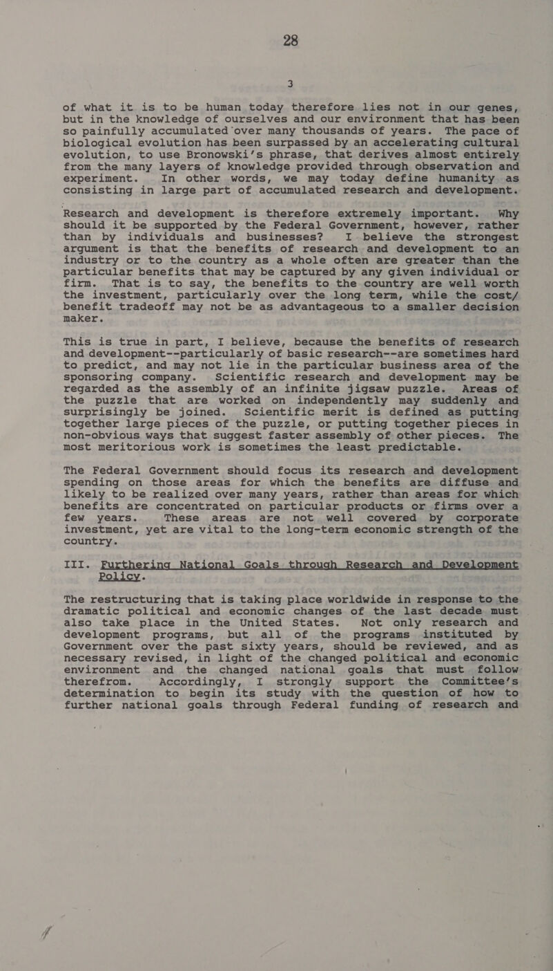 3 of what it is to be human today therefore lies not in our genes, but in the knowledge of ourselves and our environment that has been so painfully accumulated over many thousands of years. The pace of biological evolution has been surpassed by an accelerating cultural evolution, to use Bronowski’s phrase, that derives almost entirely from the many layers of knowledge provided through observation and experiment. In other words, we may today define humanity as consisting in large part of accumulated research and development. Research and development is therefore extremely important. Why should it be supported by the Federal Government, however, rather than by individuals and businesses? I. believe the strongest argument is that the benefits of research and development to an industry or to the country as a whole often are greater than the particular benefits that may be captured by any given individual or firm. That is to say, the benefits to the country are well worth the investment, particularly over the long term, while the cost/ benefit tradeoff may not be as advantageous to a smaller decision maker. This is true in part, I believe, because the benefits of research and development--particularly of basic research--are sometimes hard to predict, and may not lie in the particular business area of the sponsoring company. Scientific research and development may be regarded as the assembly of an infinite jigsaw puzzle. Areas of the puzzle that are worked on independently may suddenly and surprisingly be joined. Scientific merit is defined as putting together large pieces of the puzzle, or putting together pieces in non-obvious ways that suggest faster assembly of other pieces. The most meritorious work is sometimes the least predictable. The Federal Government should focus its research and development spending on those areas for which the benefits are diffuse and likely to be realized over many years, rather than areas for which benefits are concentrated on particular products or firms over a few years. These areas are not well covered by corporate investment, yet are vital to the long-term economic strength of the country. III. j N Goals t se and Dev e Policy. The restructuring that is taking place worldwide in response to the dramatic political and economic changes of the last decade must also take place in the United States. Not only research and development programs, but all of the programs instituted by Government over the past sixty years, should be reviewed, and as necessary revised, in light of the changed political and economic environment and the changed national goals that must. follow therefrom. Accordingly, I strongly support the Committee’s determination to begin its study with the question of how to further national goals through Federal funding of research and