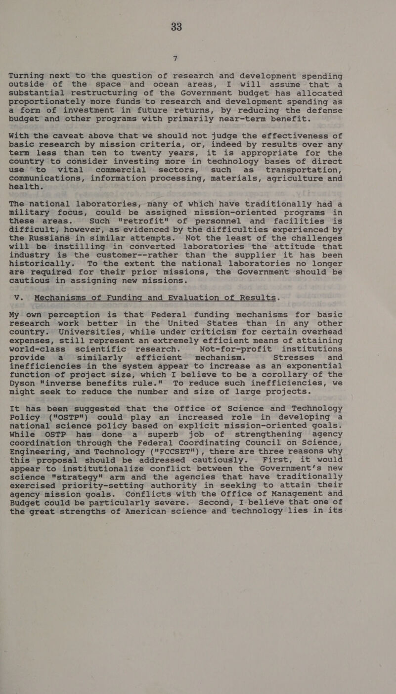 7 Turning next to the question of research and development spending outside of the space and ocean areas, I will assume that a substantial restructuring of the Government budget has allocated proportionately more funds to research and development spending as a form of investment in future returns, by reducing the defense budget and other programs with primarily near-term benefit. With the caveat above that we should not judge the effectiveness of basic research by mission criteria, or, indeed by results over any term less than ten to twenty years, it is appropriate for the country to consider investing more in technology bases of direct use “to vital commercial sectors, such as_ transportation, communications, information processing, materials, agriculture and health. The national laboratories, many of which have traditionally had a military focus, could be assigned mission-oriented programs in these areas. Such retrofit of personnel and facilities is difficult, however, as evidenced by the difficulties experienced by the Russians in similar attempts. Not the least of the challenges will be instilling in converted laboratories the attitude that industry is the customer--rather than the supplier it has been historically. To the extent the national laboratories no longer are required for their prior missions, the Government should be cautious in assigning new missions. V. Mechanisms of Funding and Evaluation of Results. My own perception is that Federal funding mechanisms for basic research work better in the United States than in any other country. Universities, while under criticism for certain overhead expenses, still represent an extremely efficient means of attaining world-class scientific research. Not-for-profit institutions provide a similarly efficient mechanisn. Stresses and inefficiencies in the system appear to increase as an exponential function of project size, which I believe to be a corollary of the Dyson “inverse benefits rule. To reduce such inefficiencies, we might seek to reduce the number and size of large projects. It has been suggested that the Office of Science and Technology Policy (OSTP) could play an increased role in developing a national science policy based on explicit mission-oriented goals. While OSTP has done a superb job of strengthening agency coordination through the Federal Coordinating Council on Science, Engineering, and Technology (FCCSET), there are three reasons why this proposal should be addressed cautiously. First, it would appear to institutionalize conflict between the Government’s new science strategy arm and the agencies that have traditionally exercised priority-setting authority in seeking to attain their agency mission goals. Conflicts with the Office of Management and Budget could be particularly severe. Second, I believe that one of the great strengths of American science and technology lies in its