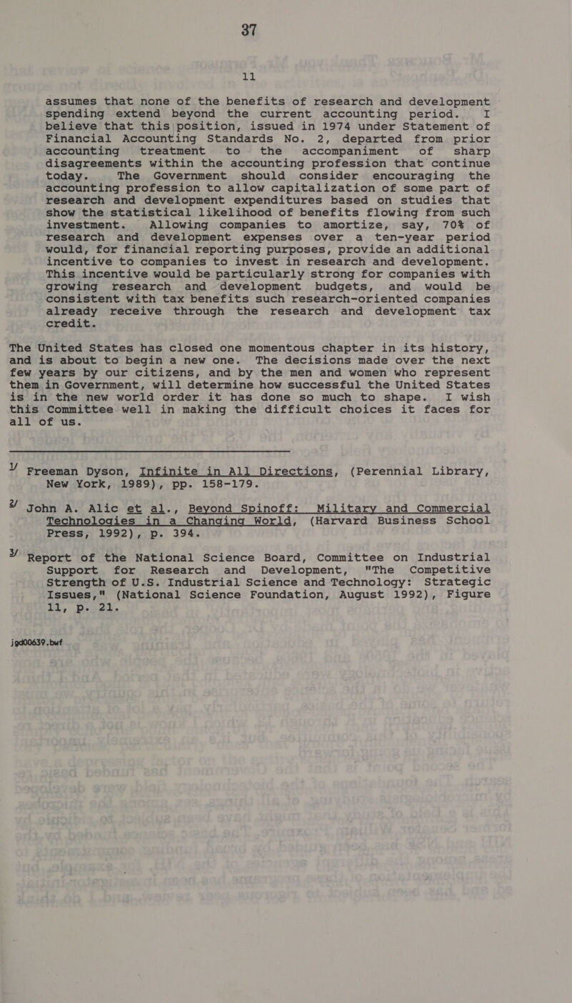 a4 assumes that none of the benefits of research and development spending extend beyond the current accounting period. I believe that this;position, issued in 1974 under Statement of Financial Accounting Standards No. 2, departed from prior accounting treatment to the accompaniment of sharp disagreements within the accounting profession that continue today. The Government should consider encouraging the accounting profession to allow capitalization of some part of research and development expenditures based on studies that show the statistical likelihood of benefits flowing from such investment. Allowing companies to amortize, say, 70% of research and development expenses over a ten-year period would, for financial reporting purposes, provide an additional incentive to companies to invest in research and development. This incentive would be particularly strong for companies with growing research and development budgets, and would be consistent with tax benefits such research-oriented companies already receive through the research and development tax credit. The United States has closed one momentous chapter in its history, and is about to begin a new one. The decisions made over the next few years by our citizens, and by the men and women who represent them in Government, will determine how successful the United States is in the new world order it has done so much to shape. I wish this Committee well in making the difficult choices it faces for all of us. VY Freeman Dyson, Infinite in All Directions, (Perennial Library, New York, 1989), pp. 158-179. 7” John A. Alic et al., Beyond Spinoff: Military and Commercial Technologies _ in a Changing World, (Harvard Business School Press, 1992), p. 394. ¥ Report of the National Science Board, Committee on Industrial Support for Research and Development, The Competitive Strength of U.S. Industrial Science and Technology: Strategic Issues, (National Science Foundation, August 1992), Figure Ti, poet. j9d00639 . buf