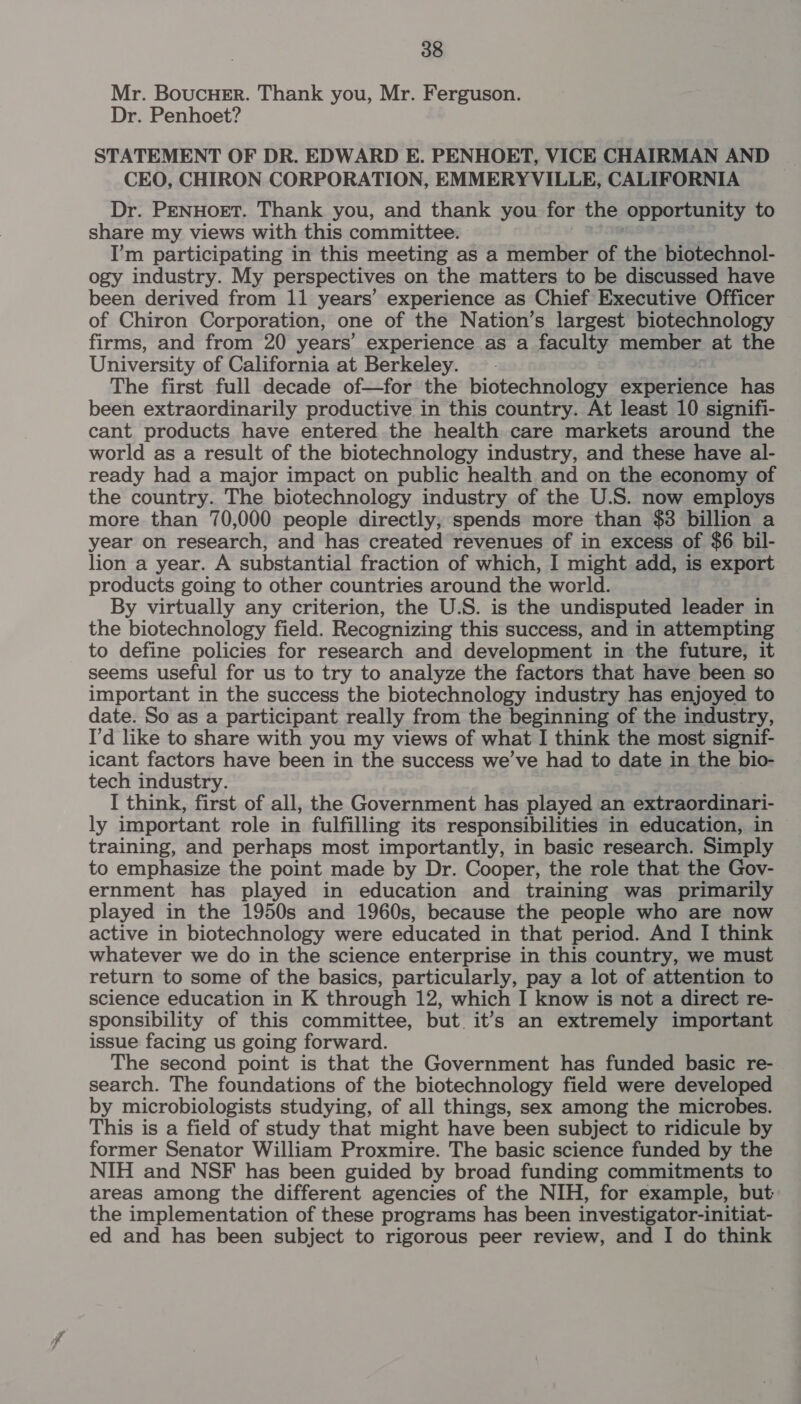 Mr. Boucuer. Thank you, Mr. Ferguson. Dr. Penhoet? STATEMENT OF DR. EDWARD E. PENHOET, VICE CHAIRMAN AND CEO, CHIRON CORPORATION, EMMERYVILLE, CALIFORNIA Dr. PENHOET. Thank you, and thank you for the opportunity to share my views with this committee. I’m participating in this meeting as a member of the biotechnol- ogy industry. My perspectives on the matters to be discussed have been derived from 11 years’ experience as Chief Executive Officer of Chiron Corporation, one of the Nation’s largest biotechnology firms, and from 20 years’ experience as a faculty member at the University of California at Berkeley. The first full decade of—for the biotechnology experience has been extraordinarily productive in this country. At least 10 signifi- cant products have entered the health care markets around the world as a result of the biotechnology industry, and these have al- ready had a major impact on public health and on the economy of the country. The biotechnology industry of the U.S. now employs more than 70,000 people directly, spends more than $3 billion a year on research, and has created revenues of in excess of $6 bil- lion a year. A substantial fraction of which, I might add, is export products going to other countries around the world. By virtually any criterion, the U.S. is the undisputed leader in the biotechnology field. Recognizing this success, and in attempting to define policies for research and development in the future, it seems useful for us to try to analyze the factors that have been so important in the success the biotechnology industry has enjoyed to date. So as a participant really from the beginning of the industry, I'd like to share with you my views of what I think the most signif- icant factors have been in the success we’ve had to date in the bio- tech industry. I think, first of all, the Government has played an extraordinari- ly important role in fulfilling its responsibilities in education, in training, and perhaps most importantly, in basic research. Simply to emphasize the point made by Dr. Cooper, the role that the Gov- ernment has played in education and training was primarily played in the 1950s and 1960s, because the people who are now active in biotechnology were educated in that period. And I think whatever we do in the science enterprise in this country, we must return to some of the basics, particularly, pay a lot of attention to science education in K through 12, which I know is not a direct re- sponsibility of this committee, but it’s an extremely important issue facing us going forward. The second point is that the Government has funded basic re- search. The foundations of the biotechnology field were developed by microbiologists studying, of all things, sex among the microbes. This is a field of study that might have been subject to ridicule by former Senator William Proxmire. The basic science funded by the NIH and NSF has been guided by broad funding commitments to areas among the different agencies of the NIH, for example, but the implementation of these programs has been investigator-initiat- ed and has been subject to rigorous peer review, and I do think
