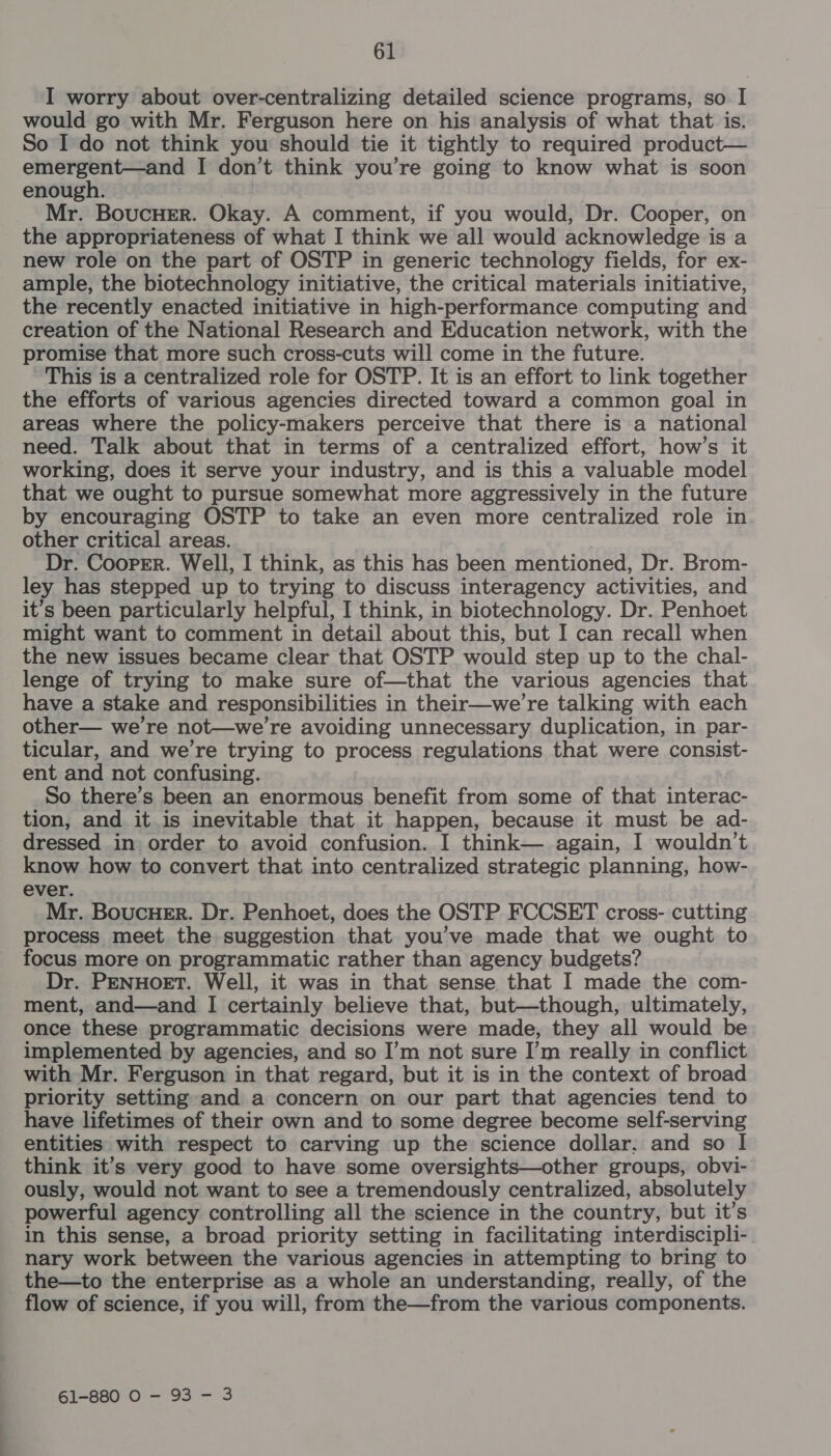 I worry about over-centralizing detailed science programs, so I would go with Mr. Ferguson here on his analysis of what that is. So I do not think you should tie it tightly to required product— emergent—and I don’t think you’re going to know what is soon enough. IO Mr. BoucHer. Okay. A comment, if you would, Dr. Cooper, on the appropriateness of what I think we all would acknowledge is a new role on the part of OSTP in generic technology fields, for ex- ample, the biotechnology initiative, the critical materials initiative, the recently enacted initiative in high-performance computing and creation of the National Research and Education network, with the promise that more such cross-cuts will come in the future. This is a centralized role for OSTP. It is an effort to link together the efforts of various agencies directed toward a common goal in areas where the policy-makers perceive that there is a national need. Talk about that in terms of a centralized effort, how’s it working, does it serve your industry, and is this a valuable model that we ought to pursue somewhat more aggressively in the future by encouraging OSTP to take an even more centralized role in other critical areas. | Dr. Cooper. Well, I think, as this has been mentioned, Dr. Brom- ley has stepped up to trying to discuss interagency activities, and it’s been particularly helpful, I think, in biotechnology. Dr. Penhoet might want to comment in detail about this, but I can recall when the new issues became clear that OSTP would step up to the chal- lenge of trying to make sure of—that the various agencies that have a stake and responsibilities in their—we’re talking with each other— we're not—we’re avoiding unnecessary duplication, in par- ticular, and we're trying to process regulations that were consist- ent and not confusing. So there’s been an enormous benefit from some of that interac- tion, and it.is inevitable that it happen, because it must be ad- dressed in order to avoid confusion. I think— again, I wouldn’t know how to convert that into centralized strategic planning, how- ever. Mr. BoucHer. Dr. Penhoet, does the OSTP FCCSET cross- cutting process meet the suggestion that you’ve made that we ought to focus more on programmatic rather than agency budgets? Dr. PENHOET. Well, it was in that sense that I made the com- ment, and—and I certainly believe that, but—though, ultimately, once these programmatic decisions were made, they all would be implemented by agencies, and so I’m not sure I’m really in conflict with Mr. Ferguson in that regard, but it is in the context of broad priority setting and a concern on our part that agencies tend to have lifetimes of their own and to some degree become self-serving entities with respect to carving up the science dollar, and so I think it’s very good to have some oversights—other groups, obvi- ously, would not want to see a tremendously centralized, absolutely powerful agency controlling all the science in the country, but it’s in this sense, a broad priority setting in facilitating interdiscipli- nary work between the various agencies in attempting to bring to the—to the enterprise as a whole an understanding, really, of the flow of science, if you will, from the—from the various components. 61-880 0 - 93 - 3