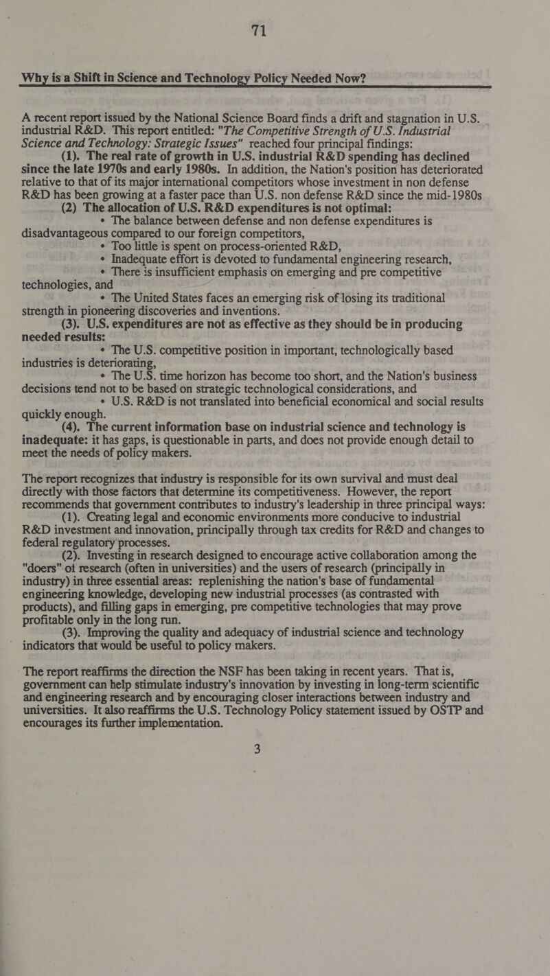 Why isa Shift in Science and Technology Policy Needed Now? A recent report issued by the National Science Board finds a drift and stagnation in U.S. | industrial R&amp;D. This report entitled: The Competitive Strength of U.S. Industrial Science and Technology: Strategic Issues reached four principal findings: (1). The real rate of growth in U.S. industrial R&amp;D spending has declined since the late 1970s and early 1980s. In addition, the Nation's position has deteriorated relative to that of its major international competitors whose investment in non defense R&amp;D has been growing at a faster pace than U.S. non defense R&amp;D since the mid-1980s (2) The allocation of U.S. R&amp;D expenditures is not optimal: ¢ The balance between defense and non defense expenditures is disadvantageous compared to our foreign competitors, ¢ Too little is spent on process-oriented R&amp;D, ¢ Inadequate effort is devoted to fundamental engineering research, ¢ There is insufficient emphasis on emerging and pre competitive technologies, and ¢ The United States faces an emerging risk of losing its traditional strength in pioneering discoveries and inventions. (3). U.S. expenditures are not as effective as they should be in producing needed results: | ¢ The U.S. competitive position in important, technologically based industries is deteriorating, ¢ The U.S. time horizon has become too short, and the Nation's business decisions tend not to be based on strategic technological considerations, and ¢ U.S. R&amp;D is not translated into beneficial economical and social results quickly enough. (4). The current information base on industrial science and technology is inadequate: it has gaps, is questionable in parts, and does not provide enough detail to meet the needs of policy makers. The report recognizes that industry is responsible for its own survival and must deal directly with those factors that determine its competitiveness. However, the report recommends that government contributes to industry's leadership in three principal ways: (1). Creating legal and economic environments more conducive to industrial R&amp;D investment and innovation, principally through tax credits for R&amp;D and changes to federal regulatory processes. (2). Investing in research designed to encourage active collaboration among the doers ot research (often in universities) and the users of research (principally in industry) in three essential areas: replenishing the nation's base of fundamental engineering knowledge, developing new industrial processes (as contrasted with products), and filling gaps in emerging, pre competitive technologies that may prove profitable only in the long run. (3). Improving the quality and adequacy of industrial science and technology ' indicators that would be useful to policy makers. - The report reaffirms the direction the NSF has been taking in recent years. That is, government can help stimulate industry's innovation by investing in long-term scientific and engineering research and by encouraging closer interactions between industry and universities. It also reaffirms the U.S. Technology Policy statement issued by OSTP and encourages its further implementation.