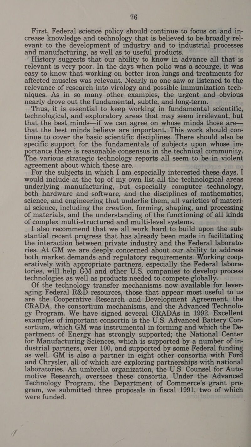 First, Federal science policy should continue to focus on and in- crease knowledge and technology that is believed to be broadly rel- evant to the development of industry and to industrial processes and manufacturing, as well as to useful products. History suggests that our ability to know in advance all that is — relevant is very poor. In the days when polio was a scourge, it was easy to know that working on better iron lungs and treatments for affected muscles was relevant. Nearly no one saw or listened to the relevance of research into virology and possible immunization tech- niques. As in so many other examples, the urgent and obvious nearly drove out the fundamental, subtle, and long-term. Thus, it is essential to keep working in fundamental scientific, technological, and exploratory areas that may seem irrelevant, but that the best minds—if we can agree on whose minds those are— that the best minds believe are important. This work should con- tinue to cover the basic scientific disciplines. There should also be specific support for the fundamentals of subjects upon whose im- portance there is reasonable consensus in the technical community. The various strategic technology reports all seem to be in violent agreement about which these are. For the subjects in which I am especially interested these days, I would include at the top of my own list.all the technological areas underlying manufacturing, but especially computer technology, both hardware and software, and the disciplines of mathematics, science, and engineering that underlie them, all varieties of materi- al science, including the creation, forming, shaping, and processing of materials, and the understanding of the functioning of all kinds of complex multi-structured and multi-level systems. I also recommend that we all work hard to build upon the sub- stantial recent progress that has already been made in facilitating the interaction between private industry and the Federal laborato- ries. At GM we are deeply concerned about our ability to address both market demands.and regulatory requirements. Working coop- eratively with appropriate partners, especially the Federal labora- tories, will help GM and other U.S. companies to develop process technologies as well as products needed to compete globally. Of the technology transfer mechanisms now available for lever- aging Federal R&amp;D resources, those that appear most useful to us are the Cooperative Research and Development Agreement, the CRADA, the consortium mechanisms, and the Advanced Technolo- gy Program. We have signed several CRADAs in 1992. Excellent examples of important consortia is the U.S. Advanced Battery Con- sortium, which GM was instrumental in forming and which the De- partment of Energy has strongly supported; the N ational Center for Manufacturing Sciences, which is supported by a number of in- dustrial partners, over 100, and supported by some Federal funding as well. GM is also a partner in eight other consortia with Ford and Chrysler, all of which are exploring partnerships with national laboratories. An umbrella organization, the U.S. Counsel for Auto- motive Research, oversees these consortia. Under the Advanced Technology Program, the Department of Commerce’s grant pro- gram, we submitted three proposals in fiscal 1991, two of which were funded.