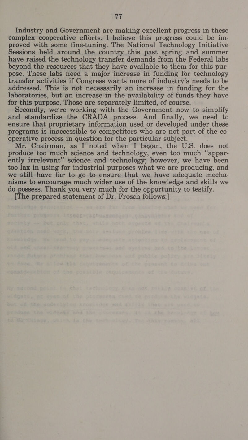 Industry and Government are making excellent progress in these complex cooperative efforts. I believe this progress could be im- proved with some fine-tuning. The National Technology Initiative Sessions held around the country this past spring and summer have raised the technology transfer demands from the Federal labs beyond the resources that they have available to them for this pur- pose. These labs need a major increase in funding for technology transfer activities if Congress wants more of industry’s needs to be addressed. This is not necessarily an increase in funding for the laboratories, but an increase in the availability of funds they have for this purpose. Those are separately limited, of course. Secondly, we’re working with the Government now to simplify and standardize the CRADA process. And finally, we need to ensure that proprietary information used or developed under these programs is inaccessible to competitors who are not part of the co- operative process in question for the particular subject. ‘Mr. Chairman, as I noted when I began, the U.S. does not produce too much science and technology, even too much “appar- ently irrelevant” science and technology; however, we have been too lax in using for industrial purposes what we are producing, and we still have far to go to ensure that we have adequate mecha- nisms to encourage much wider use of the knowledge and skills we do possess. Thank you very much for the opportunity to testify. [The prepared statement of Dr. Frosch follows:]