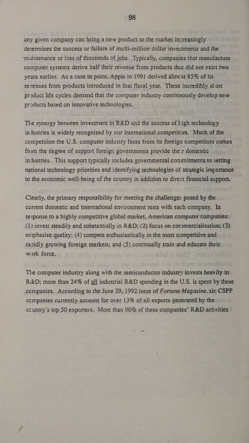 any given company can bring a new product to the market increasingly determines the success or failure of multi-million dollar investments and the *miuintenance or loss of thousands of jobs. Typically, companies that manufacture computer systems derive half their revenue from products that did not exist two years earlier. As a case in point, Apple in 1991 derived almcest 85% of its revenues from products introduced in that fiscal year. These incredibly skort product life cycles demand that the cornputer industry continuously develop new products based on innovative technologies. The synergy between investment in R&amp;D and the success of Ligh technology inJustries is widely recognized by our international competitors. Much of the competition the U.S. computer industry faces from its foreign competitors comes from the degree of support foreign governments provide the:r domestic industries. This support typically includes governmental commitments to setting national technology priorities and identifying technologies of strategic importance to the economic well-being of the country in addition to direct financial support. Clearly, the primary responsibility for meeting the challenges posed by the: current domestic and international environment rests with each company. In response to a highly competitive global market, American computer companies: (1) invest steadily and substantially in R&amp;D; (2) focus on coramercialization; (3) emphasize quality; (4) compete enthusiastically in the most competitive and radidly growing foreign markets; and (5) continually train and educate their work force. The computer industry along with the semiconductor industry invests heavily in R&amp;D; more than 24% of all industrial R&amp;D spending in the U.S. is spent by these companies. According to the June 29, 1992 issue of Fortune Magazine, six CSPP ccmpanies currently account for over 13% of all exports generated by the ccuntry’s top 50 exporters, More than 90% of these companies’ R&amp;D activities