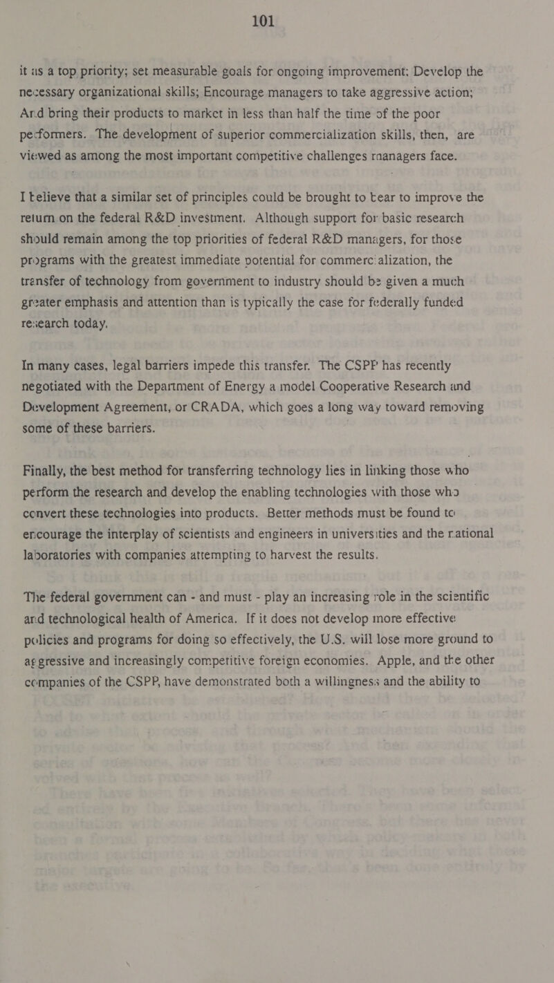 it us a top priority; set measurable goals for ongoing improvement; Develop the newessary organizational skills; Encourage managers to take aggressive action; Ard bring their products to market in less than half the time of the poor pe-formers. The development of superior commercialization skills, then, are viewed as among the most important competitive challenges raanagers face. I telieve that a similar set of principles could be brought to tear to improve the return on the federal R&amp;D investment. Although support for basic research should remain among the top priorities of federal R&amp;D manzgers, for those programs with the greatest immediate potential for commerc:alization, the transfer of technology from government to industry should b2 given a much greater emphasis and attention than is typically the case for federally funded reiearch today. In many cases, legal barriers impede this transfer. The CSPF has recently negotiated with the Department of Energy a model Cooperative Research and Development Agreement, or CRADA, which goes a long way toward removing some of these barriers. | Finally, the best method for transferring technology lies in linking those who perform the research and develop the enabling technologies with those wha convert these technologies into products. Better methods must be found tc encourage the interplay of scientists and engineers in universities and the r.ational laboratories with companies attempting to harvest the results. The federal government can - and must - play an increasing role in the scientific ar.d technological health of America. If it does not develop more effective policies and programs for doing so effectively, the U.S. will lose more ground to aggressive and increasingly competitive foreign economies. Apple, and tke other companies of the CSPP, have demonstrated both a willingness and the ability to