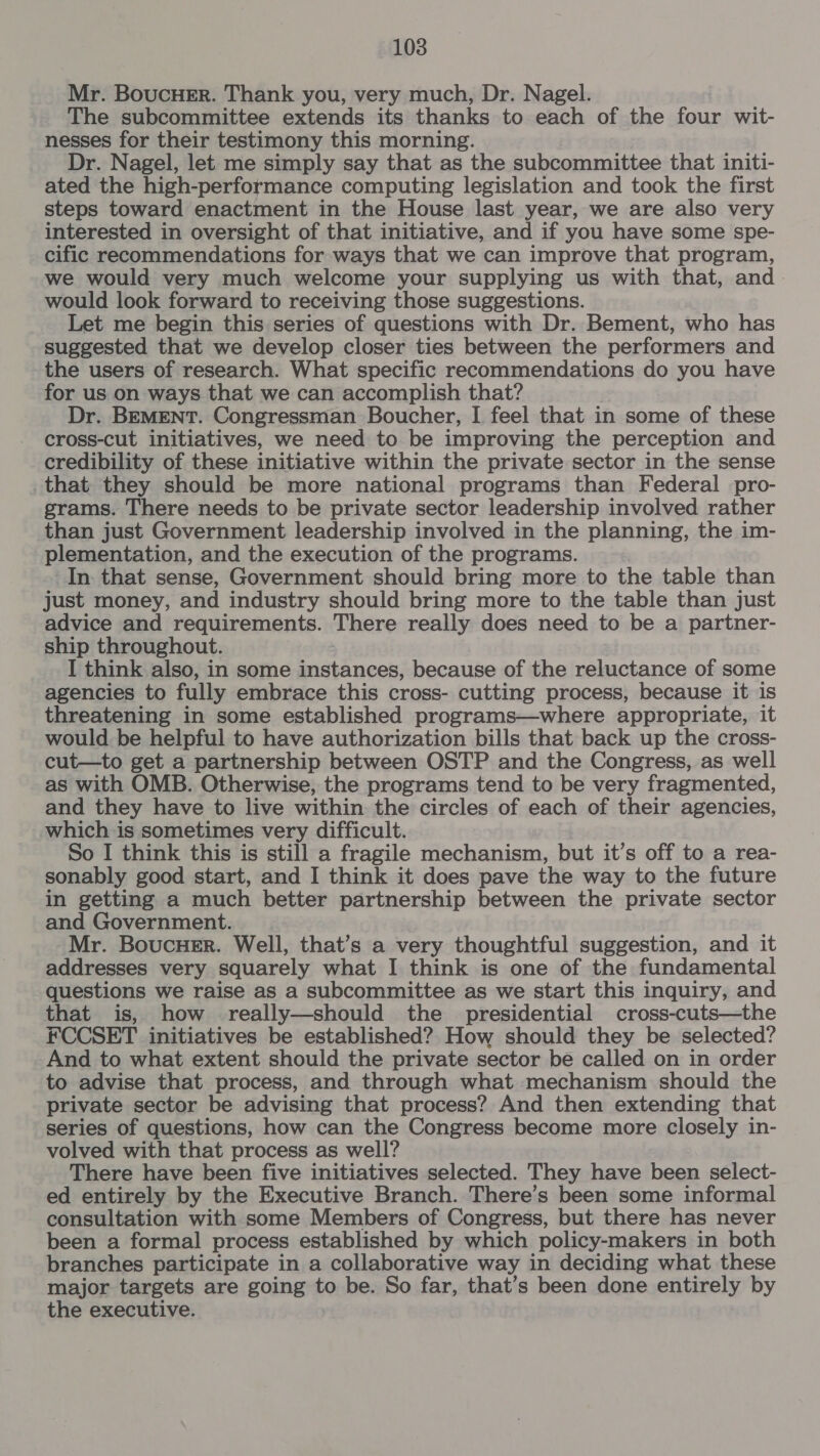 Mr. BoucHer. Thank you, very much, Dr. Nagel. The subcommittee extends its thanks to each of the four wit- nesses for their testimony this morning. Dr. Nagel, let me simply say that as the subcommittee that initi- ated the high-performance computing legislation and took the first steps toward enactment in the House last year, we are also very interested in oversight of that initiative, and if you have some spe- cific recommendations for ways that we can improve that program, we would very much welcome your supplying us with that, and. would look forward to receiving those suggestions. Let me begin this series of questions with Dr. Bement, who has suggested that we develop closer ties between the performers and the users of research. What specific recommendations do you have for us on ways that we can accomplish that? Dr. BEMENT. Congressman Boucher, I feel that in some of these cross-cut initiatives, we need to be improving the perception and credibility of these initiative within the private sector in the sense that they should be more national programs than Federal pro- grams. There needs to be private sector leadership involved rather than just Government leadership involved in the planning, the im- plementation, and the execution of the programs. In: that sense, Government should bring more to the table than just money, and industry should bring more to the table than just advice and requirements. There really does need to be a partner- ship throughout. I think also, in some instances, because of the reluctance of some agencies to fully embrace this cross- cutting process, because it is threatening in some established programs—where appropriate, it would be helpful to have authorization bills that back up the cross- cut—to get a partnership between OSTP and the Congress, as well as with OMB. Otherwise, the programs tend to be very fragmented, and they have to live within the circles of each of their agencies, which is sometimes very difficult. So I think this is still a fragile mechanism, but it’s off to a rea- sonably good start, and I think it does pave the way to the future in getting a much better partnership between the private sector and Government. Mr. BoucHer. Well, that’s a very thoughtful suggestion, and it addresses very squarely what I think is one of the fundamental questions we raise as a subcommittee as we start this inquiry, and that is, how really—should the presidential cross-cuts—the FCCSET initiatives be established? How should they be selected? And to what extent should the private sector be called on in order to advise that process, and through what mechanism should the private sector be advising that process? And then extending that series of questions, how can the Congress become more closely in- volved with that process as well? There have been five initiatives selected. They have been select- ed entirely by the Executive Branch. There’s been some informal consultation with some Members of Congress, but there has never been a formal process established by which policy-makers in both branches participate in a collaborative way in deciding what these major targets are going to be. So far, that’s been done entirely by the executive.