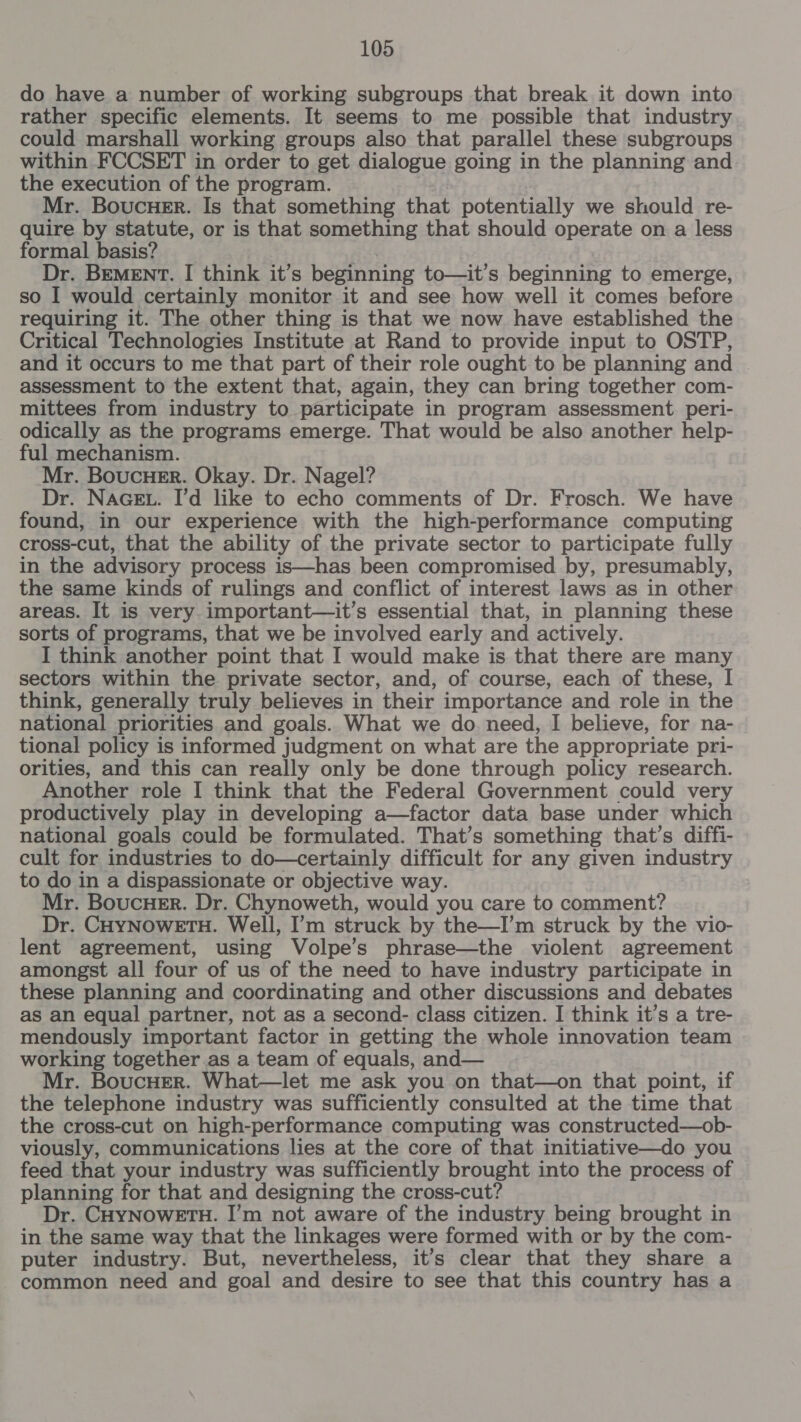 do have a number of working subgroups that break it down into rather specific elements. It seems to me possible that industry could marshall working groups also that parallel these subgroups within FCCSET in order to get dialogue going in the planning and the execution of the program. Mr. Boucuer. Is that something that potentially we should re- quire by statute, or is that something that should operate on a less formal basis? aes’ Dr. BEMENT. I think it’s beginning to—it’s beginning to emerge, so I would certainly monitor it and see how well it comes before requiring it. The other thing is that we now have established the Critical Technologies Institute at Rand to provide input to OSTP, and it occurs to me that part of their role ought to be planning and assessment to the extent that, again, they can bring together com- mittees from industry to participate in program assessment peri- odically as the programs emerge. That would be also another help- ful mechanism. Mr. Boucuer. Okay. Dr. Nagel? Dr. NAGEL. I’d like to echo comments of Dr. Frosch. We have found, in our experience with the high-performance computing cross-cut, that the ability of the private sector to participate fully in the advisory process is—has been compromised by, presumably, the same kinds of rulings and conflict of interest laws as in other areas. It is very. important—it’s essential that, in planning these sorts of programs, that we be involved early and actively. I think another point that I would make is that there are many sectors within the private sector, and, of course, each of these, I think, generally truly believes in their importance and role in the national priorities and goals. What we do. need, I believe, for na- tional policy is informed judgment on what are the appropriate pri- orities, and this can really only be done through policy research. Another role I think that the Federal Government could very productively play in developing a—factor data base under which national goals could be formulated. That’s something that’s diffi- cult for industries to do—certainly difficult for any given industry to do in a dispassionate or objective way. Mr. BoucHer. Dr. Chynoweth, would you care to comment? Dr. CHYNOWETH. Well, I’m struck by the—I’m struck by the vio- lent agreement, using Volpe’s phrase—the violent agreement amongst all four of us of the need to have industry participate in these planning and coordinating and other discussions and debates as an equal partner, not as a second- class citizen. I think it’s a tre- mendously important factor in getting the whole innovation team working together as a team of equals, and— Mr. BoucHErR. What—let me ask you on that—on that point, if the telephone industry was sufficiently consulted at the time that the cross-cut on high-performance computing was constructed—ob- viously, communications lies at the core of that initiative—do you feed that your industry was sufficiently brought into the process of planning for that and designing the cross-cut? Dr. CHYNOWETH. I’m not aware of the industry being brought in in the same way that the linkages were formed with or by the com- puter industry. But, nevertheless, it’s clear that they share a common need and goal and desire to see that this country has a