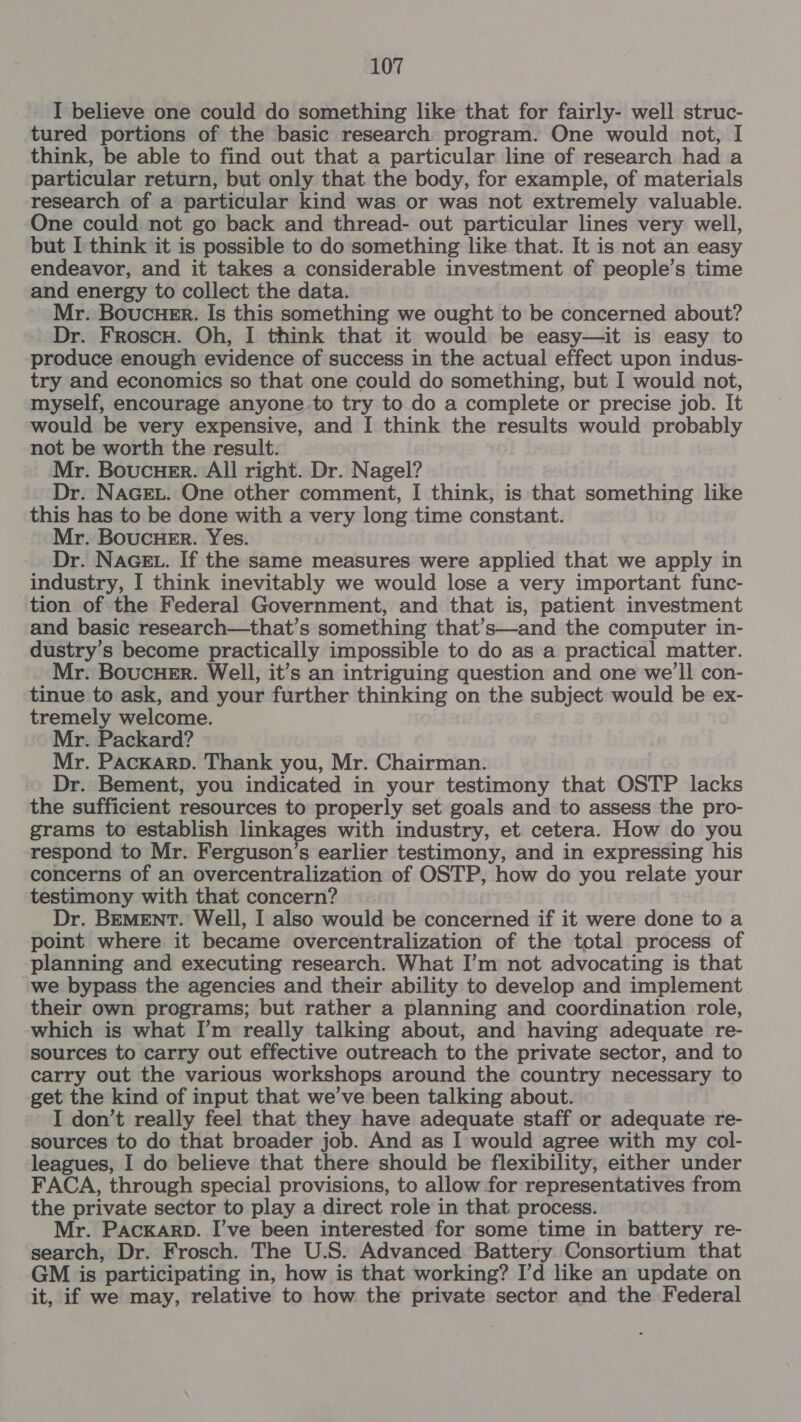 I believe one could do something like that for fairly- well struc- tured portions of the basic research program. One would not, I think, be able to find out that a particular line of research had a particular return, but only that the body, for example, of materials research of a particular kind was or was not extremely valuable. One could not go back and thread- out particular lines very well, but I think it is possible to do something like that. It is not an easy endeavor, and it takes a considerable investment of people’s time and energy to collect the data. Mr. Boucuer. Is this something we ought to be concerned about? Dr. Froscu. Oh, I think that it would be easy—it is easy to produce enough evidence of success in the actual effect upon indus- try and economics so that one could do something, but I would not, myself, encourage anyone to try to do a complete or precise job. It would be very expensive, and I think the results would probably not be worth the result. Mr. Boucuer. All right. Dr. Nagel? Dr. NaGcet. One other comment, I think, is that something like this has to be done with a very long time constant. Mr. BoucHeEr. Yes. Dr. NAGEL. If the same measures were applied that we apply in industry, I think inevitably we would lose a very important func- tion of the Federal Government, and that is, patient investment and basic research—that’s something that’s—and the computer in- dustry’s become practically impossible to do as a practical matter. Mr. BoucuHer. Well, it’s an intriguing question and one we'll con- tinue to ask, and your further thinking on the subject would be ex- tremely welcome. Mr. Packard? Mr. Packarp. Thank you, Mr. Chairman. Dr. Bement, you indicated in your testimony that OSTP lacks the sufficient resources to properly set goals and to assess the pro- grams to establish linkages with industry, et cetera. How do you respond to Mr. Ferguson’s earlier testimony, and in expressing his concerns of an overcentralization of OSTP, how do you relate your testimony with that concern? Dr. BEMENT. Well, I also would be concerned if it were done to a point where it became overcentralization of the total process of planning and executing research. What I’m not advocating is that we bypass the agencies and their ability to develop and implement their own programs; but rather a planning and coordination role, which is what I’m really talking about, and having adequate re- sources to carry out effective outreach to the private sector, and to carry out the various workshops around the country necessary to get the kind of input that we’ve been talking about. I don’t really feel that they have adequate staff or adequate re- sources to do that broader job. And as I would agree with my col- leagues, I do believe that there should be flexibility, either under FACA, through special provisions, to allow for representatives from the private sector to play a direct role in that process. Mr. PACKARD. I’ve been interested for some time in battery re- search, Dr. Frosch. The U. S. Advanced Battery Consortium that GM is participating in, how is that working? I'd like an update on it, if we may, relative to how the private sector and the Federal