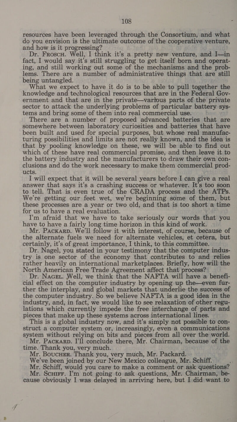 resources have been leveraged through the Consortium, and what do you envision is the ultimate outcome of the cooperative venture, and how is it progressing? Dr. Froscu. Well, I think it’s a pretty new venture, and J—in fact, I would say it’s still struggling to get itself born and operat- ing, and still working out some of the mechanisms and the prob- lems. There are a number of administrative things that are still being untangled. What we expect to have it do is to be able to pull together the knowledge and technological resources that are in the Federal Gov- ernment and that are in the private—vartous parts of the private sector to attack the underlying problems of particular battery sys- tems and bring some of them into real commercial use. | There are a number of proposed advanced batteries that are somewhere between laboratory curiosities and batteries that have been built and used for special purposes, but whose real manufac- turing possibilities and limits are not really known, and the idea is that by pooling knowledge on these, we will be able to find out which of these have real commercial promise, and then leave it to the battery industry and the manufacturers to draw their own con- clusions and do the work necessary to make them commercial prod- ucts. I will expect that it will be several years before I can give a real answer that says it’s a crashing success or whatever. It’s too soon to tell. That is even true of the CRADA process and the ATPs. We're getting our feet wet, we’re beginning some of them, but these processes are a year or two old, and that is too short a time for us to have a real evaluation. I’m afraid that we have to take seriously our words that you have to have a fairly long time horizon in this kind of work. Mr. PAacKaArD. We'll follow it with interest, of course, because of the alternate fuels we need for alternate vehicles, et cetera, but certainly, it’s of great importance, I think, to this committee. Dr. Nagel, you stated in your testimony that the computer indus- try is one sector of the economy that contributes to and relies rather heavily on international marketplaces. Briefly, how will the North American Free Trade Agreement affect that process? Dr. NAGEL. Well, we think that the NAFTA will have a benefi- cial effect on the computer industry by opening up the—even fur- ther the interplay, and global markets that underlie the success of the computer industry. So we believe NAFTA is a good idea in the industry, and, in fact, we would like to see relaxation of other regu- lations which currently impede the free interchange of parts and pieces that make up these systems across international lines. This is a global industry now, and it’s simply not possible to con- struct a computer system or, increasingly, even a communications system without relying on bits and pieces from all over the world. Mr. Packarp. I’ll conclude there, Mr. Chairman, because of the time. Thank you, very much. Mr. BoucHeEr. Thank you, very much, Mr. Packard. We've been joined by our New Mexico colleague, Mr. Schiff. Mr. Schiff, would you care to make a comment or ask questions? Mr. Scutrr. I’m not going to ask questions, Mr. Chairman, be- cause obviously I was delayed in arriving here, but I did want to