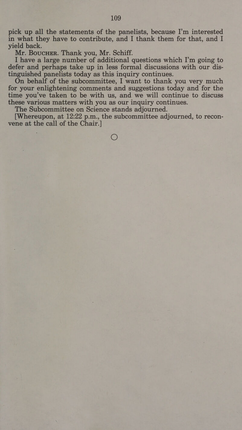 pick up all the statements of the panelists, because I’m interested in what they have to contribute, and I thank them for that, and I yield back. Mr. Boucuer. Thank you, Mr. Schiff. I have a large number of additional questions which I’m going to defer and perhaps take up in less formal discussions with our dis- tinguished panelists today as this inquiry continues. On behalf of the subcommittee, I want to thank you very much for your enlightening comments and suggestions today and for the time you've taken to be with us, and we will continue to discuss these various matters with you as our inquiry continues. The Subcommittee on Science stands adjourned. [Whereupon, at 12:22 p.m., the subcommittee adjourned, to recon- vene at the call of the Chair.] O