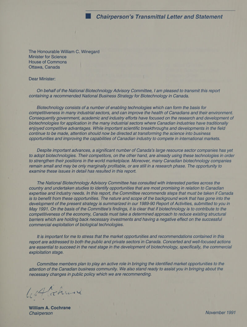 M Chairperson’s Transmittal Letter and Statement The Honourable William C. Winegard Minister for Science House of Commons Ottawa, Canada Dear Minister: On behalf of the National Biotechnology Advisory Committee, | am pleased to transmit this report containing a recommended National Business Strategy for Biotechnology in Canada. Biotechnology consists of a number of enabling technologies which can form the basis for competitiveness in many industrial sectors, and can improve the health of Canadians and their environment. Consequently government, academic and industry efforts have focused on the research and development of biotechnologies for application in the many industrial sectors where Canadian industries have traditionally enjoyed competitive advantages. While important scientific breakthroughs and developments in the field continue to be made, attention should now be directed at transforming the science into business opportunities and improving the capabilities of Canadian industry to compete in international markets. Despite important advances, a significant number of Canada’s large resource sector companies has yet to adopt biotechnologies. Their competitors, on the other hand, are already using these technologies in order to strengthen their positions in the world marketplace. Moreover, many Canadian biotechnology companies remain small and may be only marginally profitable, or are still in a research phase. The opportunity to examine these issues in detail has resulted in this report. The National Biotechnology Advisory Committee has consulted with interested parties across the country and undertaken studies to identify opportunities that are most promising in relation to Canadian expertise and industry needs. In this report, the Committee recommends steps that must be taken if Canada is to benefit from these opportunities. The nature and scope of the background work that has gone into the development of the present strategy is summarized in our 1989-90 Report of Activities, submitted to you in May 1991. On the basis of the Committee’s findings, it is clear that if biotechnology is to contribute to the competitiveness of the economy, Canada must take a determined approach to reduce existing structural barriers which are holding back necessary investments and having a negative effect on the successful commercial exploitation of biological technologies. It is important for me to stress that the market opportunities and recommendations contained in this report are addressed to both the public and private sectors in Canada. Concerted and well-focused actions are essential to succeed in the next stage in the development of biotechnology, specifically, the commercial exploitation stage. Committee members plan to play an active role in bringing the identified market opportunities to the attention of the Canadian business community. We also stand ready to assist you in bringing about the necessary changes in public policy which we are recommending. | i # : he I TOL ~ William A. Cochrane Chairperson November 1991