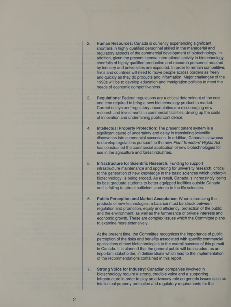 Human Resources: Canada is currently experiencing significant shortfalls in highly qualified personnel skilled in the managerial and regulatory aspects of the commercial development of biotechnology. In addition, given the present intense international activity in biotechnology, shortfalls of highly qualified production and research personnel required by industry and universities are expected. In order to remain competitive, firms and countries will need to move people across borders as freely and quickly as they do products and information. Major challenges of the 1990s will be to develop education and immigration policies to meet the needs of economic competitiveness. Regulations: Federal regulations are a critical determinant of the cost and time required to bring a new biotechnology product to market. Current delays and regulatory uncertainties are discouraging new research and investments in commercial facilities, driving up the costs of innovation and undermining public confidence. Intellectual Property Protection: The present patent system is a significant cause of uncertainty and delay in translating scientific discoveries into commercial successes. In addition, Canada’s slowness to develop regulations pursuant to the new Plant Breeders’ Rights Act has constrained the commercial application of new biotechnologies for use in the agriculture and forest industries. Infrastructure for Scientific Research: Funding to support infrastructure maintenance and upgrading for university research, critical to the generation of new knowledge in the basic sciences which underpin biotechnology, is being eroded. As a result, Canada is increasingly losing its best graduate students to better equipped facilities outside Canada and is failing to attract sufficient students to the life sciences. Public Perception and Market Acceptance: When introducing the products of new technologies, a balance must be struck between regulation and promotion, equity and efficiency, protection of the public and the environment, as well as the furtherance of private interests and economic growth. These are complex issues which the Committee plans to examine more extensively. At the present time, the Committee recognizes the importance of public perception of the risks and benefits associated with specific commercial applications of new biotechnologies to the overall success of this pursuit in Canada. It is planned that the general public will be included, as an important stakeholder, in deliberations which lead to the implementation of the recommendations contained in this report. Strong Voice for Industry: Canadian companies involved in biotechnology require a strong, credible voice and a supporting infrastructure in order to play an advocacy role on generic issues such as intellectual property protection and regulatory requirements for the