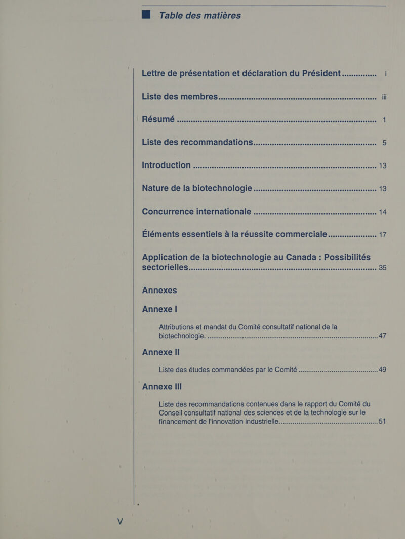 M Table des matières Lettre de présentation et déclaration du Président............... ISIE COS MONITOR S satcrcarsscrecenrsntisecsarsascerttacrsectisiceseeverserisesee | | RESUME .....ccccecccsssscccses Ge eat cts ties eon nd EE EE “unten NU rt PLU 1 Liste des reCOMMANATIONS...........ccccccsccscccessssssssessssssnsscescceeees 5 APA EOCAUIC LION be CR UE RNA Ce EEE RE 13 Noture.de 1a DIOTECHNOlO GIO. c.sctssstedsnenseccssssussnecsandeuvavusarannensoes 13 CONCUTTENCE MALCEMAUON AIC vc ccccececcsnscecdsucennesveccscsescueteozeseseenevec 14 Éléments essentiels à la réussite commerciale... 17 Application de la biotechnologie au Canada : Possibilités ECTS EU CRE OR ne 35 Annexes Annexe | Attributions et mandat du Comité consultatif national de la sel Cie DU) (ee CNE RARE | Oe ctiehas ancy SRE Le Rene 47 Annexe Il Liste des études commandées par le Comité ............ccessseeecceeeeeeeeeeseeeees 49 Annexe III Liste des recommandations contenues dans le rapport du Comité du Conseil consultatif national des sciences et de la technologie sur le financement de l'innovation industrielle... 51