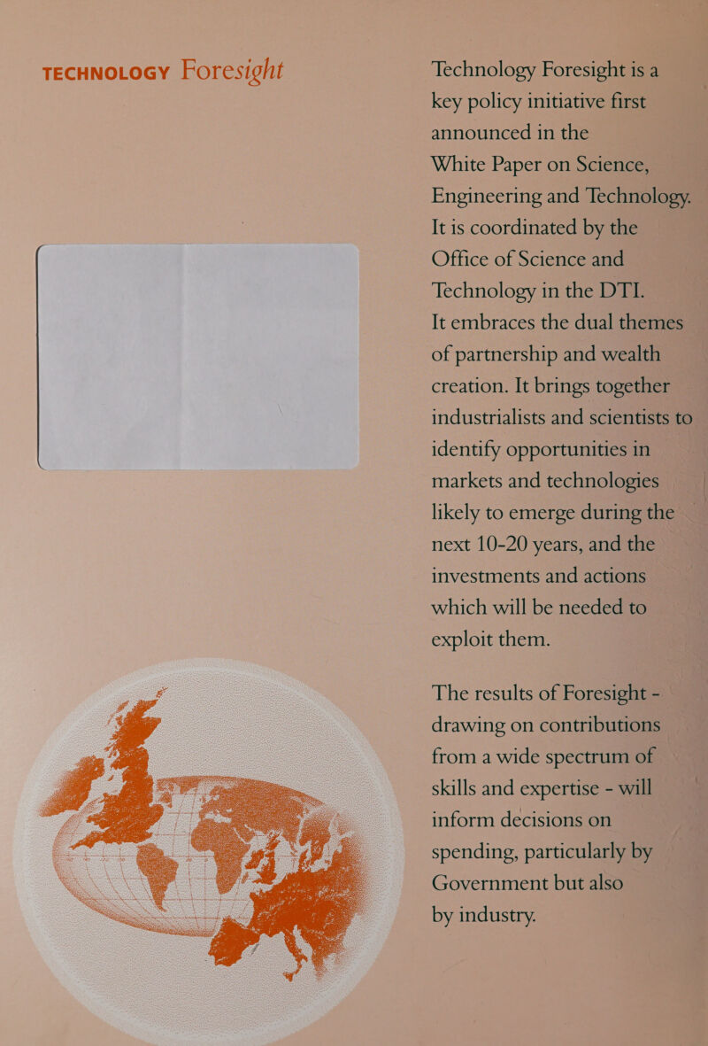 TECHNOLOGY Fore sight Technology Foresight is a key policy initiative first announced in the White Paper on Science, Engineering and Technology. — It is coordinated by the Office of Science and Technology in the DTI. It embraces the dual themes of partnership and wealth creation. It brings together industrialists and scientists to identify opportunities ine markets and technologies likely to emerge during the next 10-20 years, and the investments and actions _ which will be needed to exploit them. f The results of Foresight - drawing on contributions from a wide spectrum of skills and expertise - will inform decisions on spending, particularly by Government but also by industry. 