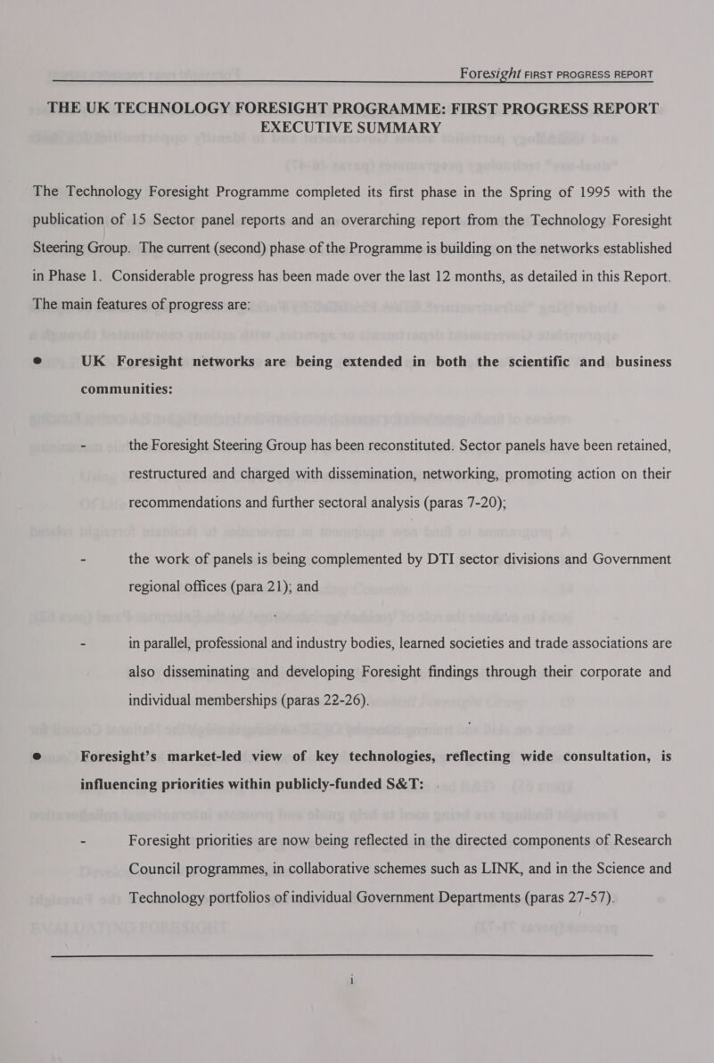 THE UK TECHNOLOGY FORESIGHT PROGRAMME: FIRST PROGRESS REPORT EXECUTIVE SUMMARY The Technology Foresight Programme completed its first phase in the Spring of 1995 with the publication of 15 Sector panel reports and an overarching report from the Technology Foresight Steering Group. The current (second) phase of the Programme is building on the networks established in Phase 1. Considerable progress has been made over the last 12 months, as detailed in this Report. The main features of progress are: ® UK Foresight networks are being extended in both the scientific and business communities: - the Foresight Steering Group has been reconstituted. Sector panels have been retained, restructured and charged with dissemination, networking, promoting action on their recommendations and further sectoral analysis (paras 7-20); - the work of panels is being complemented by DTI sector divisions and Government regional offices (para 21); and - in parallel, professional and industry bodies, learned societies and trade associations are also disseminating and developing Foresight findings through their corporate and individual memberships (paras 22-26). e Foresight’s market-led view of key technologies, reflecting wide consultation, is influencing priorities within publicly-funded S&amp;T: - Foresight priorities are now being reflected in the directed components of Research Council programmes, in collaborative schemes such as LINK, and in the Science and Technology portfolios of individual Government Departments (paras 27-57).