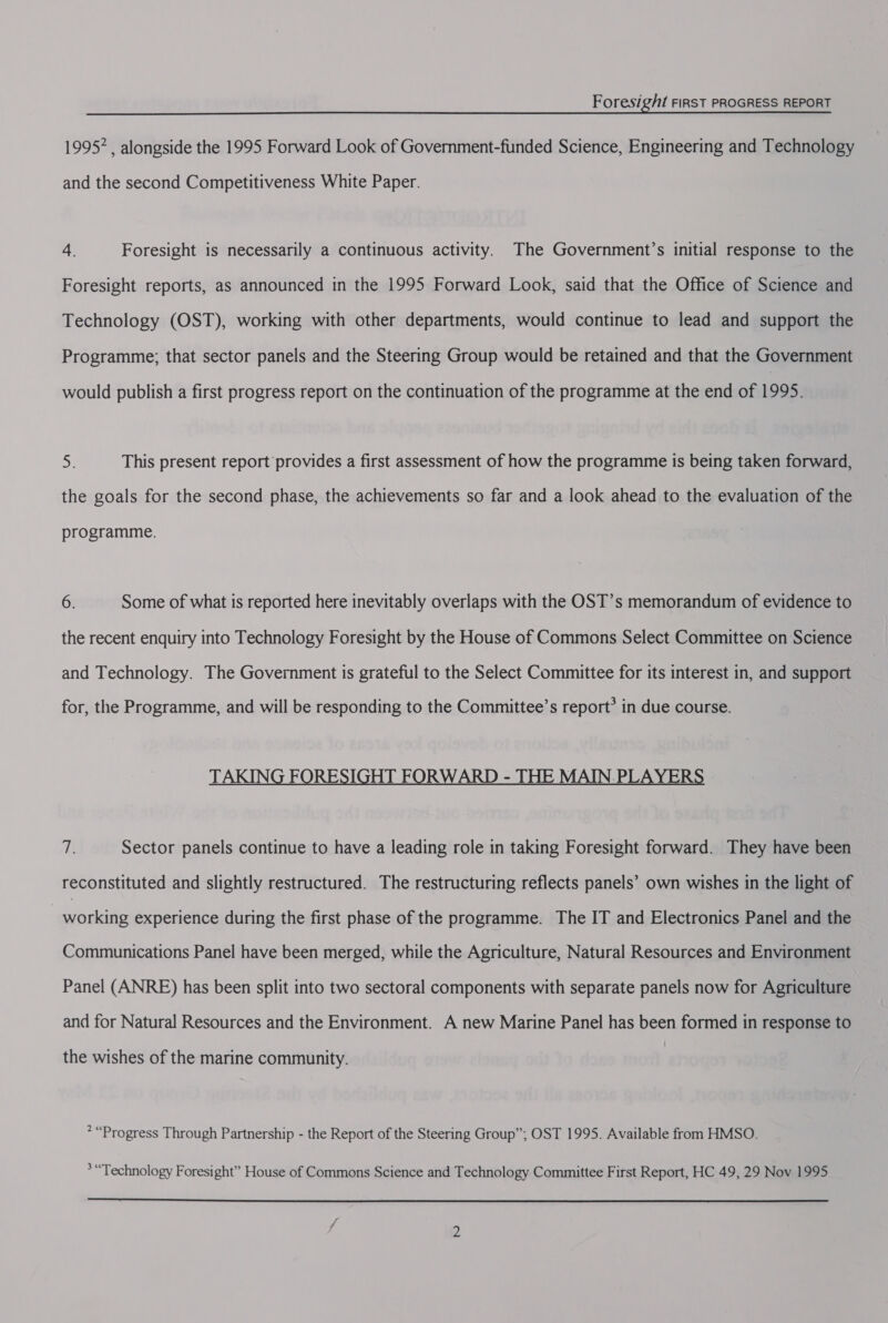 1995* , alongside the 1995 Forward Look of Government-funded Science, Engineering and Technology and the second Competitiveness White Paper. 4. Foresight is necessarily a continuous activity. The Government’s initial response to the Foresight reports, as announced in the 1995 Forward Look, said that the Office of Science and Technology (OST), working with other departments, would continue to lead and support the Programme; that sector panels and the Steering Group would be retained and that the Government would publish a first progress report on the continuation of the programme at the end of 1995. Sy This present report provides a first assessment of how the programme is being taken forward, the goals for the second phase, the achievements so far and a look ahead to the evaluation of the programme. 6. Some of what is reported here inevitably overlaps with the OST’s memorandum of evidence to the recent enquiry into Technology Foresight by the House of Commons Select Committee on Science and Technology. The Government is grateful to the Select Committee for its interest in, and support for, the Programme, and will be responding to the Committee’s report’ in due course. TAKING FORESIGHT FORWARD - THE MAIN.PLAYERS a Sector panels continue to have a leading role in taking Foresight forward. They have been reconstituted and slightly restructured. The restructuring reflects panels’ own wishes in the light of | prukeitie experience during the first phase of the programme. The IT and Electronics Panel and the Communications Panel have been merged, while the Agriculture, Natural Resources and Environment Panel (ANRE) has been split into two sectoral components with separate panels now for Agriculture and for Natural Resources and the Environment. A new Marine Panel has been formed in response to the wishes of the marine community. &gt; “Progress Through Partnership - the Report of the Steering Group”; OST 1995. Available from HMSO. *“Technology Foresight” House of Commons Science and Technology Committee First Report, HC 49, 29 Nov 1995 