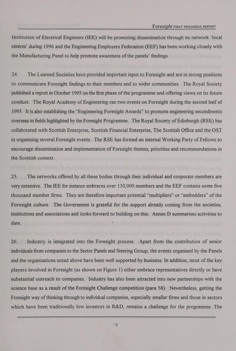 Institution of Electrical Engineers (IEE) will be promoting dissemination through its network ‘local _ centres’ during 1996 and the Engineering Employers Federation (EEF) has been working closely with the Manufacturing Panel to help promote awareness of the panels’ findings. 24. The Learned Societies have provided important input to Foresight and are in strong positions to communicate Foresight findings to their members and to wider communities. The Royal Society published a report in October 1995 on the first phase of the programme and offering views on its future conduct. The Royal Academy of Engineering ran two events on Foresight during the second half of 1995. It is also establishing the “Engineering Foresight Awards” to promote engineering secondments overseas in fields highlighted by the Foresight Programme. The Royal Society of Edinburgh (RSE) has collaborated with Scottish Enterprise, Scottish Financial Enterprise, The Scottish Office and the OST in organising several Foresight events. The RSE has formed an internal Working Party of Fellows to encourage dissemination and implementation of Foresight themes, priorities and recommendations in the Scottish context. 25. The networks offered by all these bodies through their individual and corporate members are very extensive. The IEE for instance embraces over 130,000 members and the EEF contains some five thousand member firms. They are therefore important potential “multipliers” or “embedders” of the Foresight culture. The Government is grateful for the support already coming from the societies, institutions and associations and looks forward to building on this. Annex D summarises activities to date. 26. Industry is integrated into the Foresight process. Apart from the contribution of senior individuals from companies to the Sector Panels and Steering Group, the events organised by the Panels and the organisations noted above have been well supported by business. In addition, most of the key players involved in Foresight (as shown on Figure 1) either embrace representatives directly or have substantial outreach to companies. Industry has also been attracted into new partnerships with the science base as a result of the Foresight Challenge competition (para 58). Nevertheless, getting the Foresight way of thinking through to individual companies, especially smaller firms and those in sectors which have been traditionally low investors in R&amp;D, remains a challenge for the programme. The