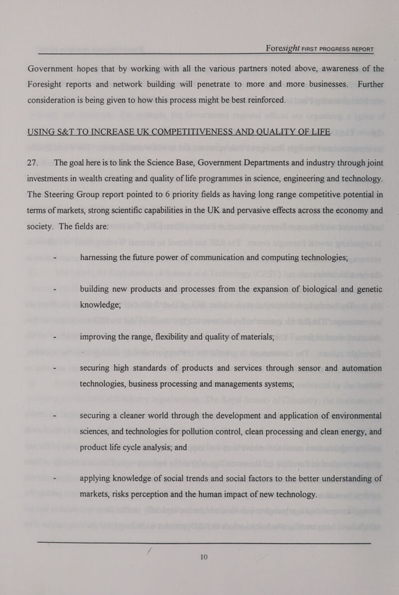 Government hopes that by working with all the various partners noted above, awareness of the Foresight reports and network building will penetrate to more and more businesses. Further consideration is being given to how this process might be best reinforced. ING S&amp;T TO INCREASE MPETITIVENESS AND ALITY OF LIFE 27. The goal here is to link the Science Base, Government Departments and industry through joint investments in wealth creating and quality of life programmes in science, engineering and technology. The Steering Group report pointed to 6 priority fields as having long range competitive potential in terms of markets, strong scientific capabilities in the UK and pervasive effects across the economy and society. The fields are: - harnessing the future power of communication and computing technologies; - building new products and processes from the expansion of biological and genetic knowledge; - improving the range, flexibility and quality of materials; - securing high standards of products and services through sensor and automation technologies, business processing and managements systems; - securing a cleaner world through the development and application of environmental sciences, and technologies for pollution control, clean processing and clean energy, and product life cycle analysis; and - applying knowledge of social trends and social factors to the better understanding of markets, risks perception and the human impact of new technology. 