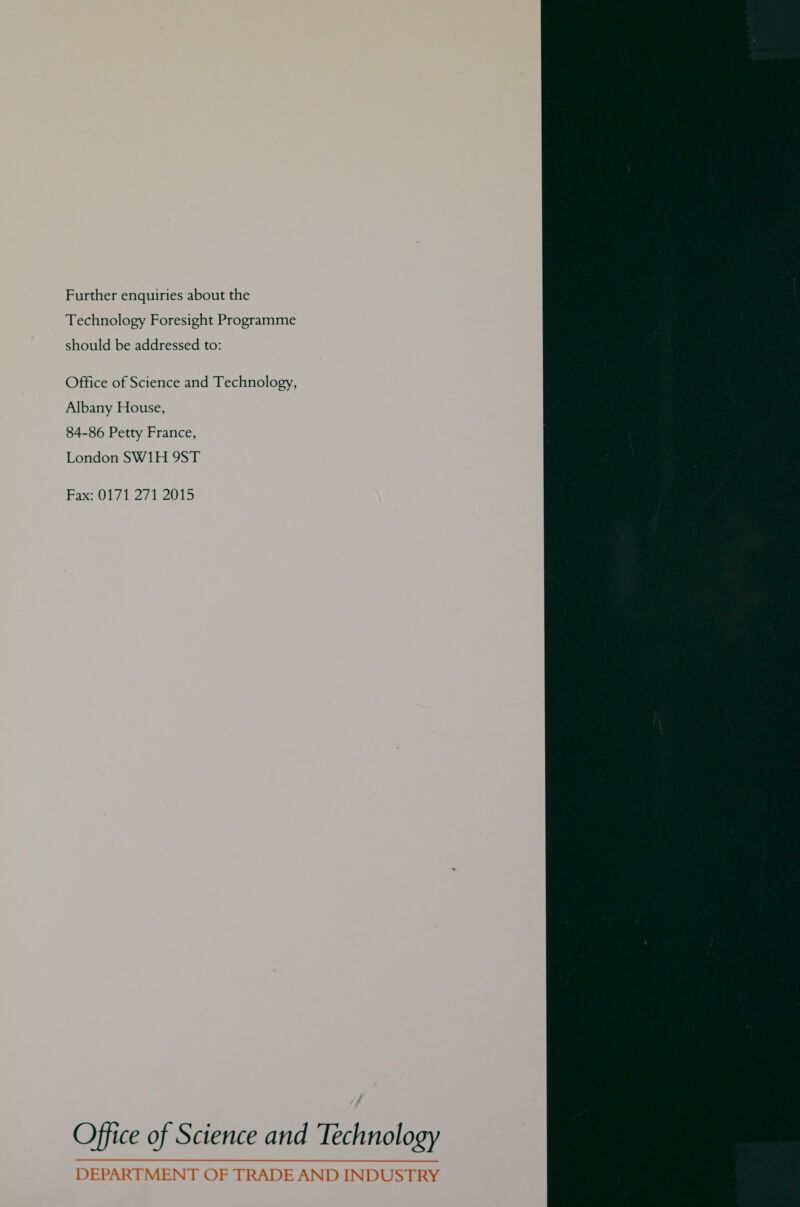 Further enquiries about the Technology Foresight Programme should be addressed to: Office of Science and Technology, Albany House, 84-86 Petty France, London SW1H 9ST Pax 0171 2/1 2015 