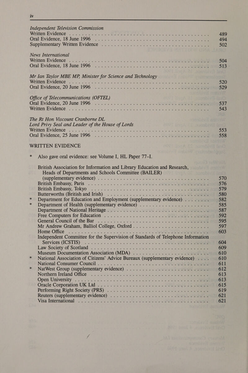  Independent Television Commission Written Evidence’: os .6\c ioe. ous es Rn i di aa cee he teria ae eee News International Written Evidence’ . © é).:05 6 oS ele a Es a a ee Mr Ian Taylor MBE MP. Minister for Science and Technology Written Evidence! jn02 bo Pe PT iy it Ce Office of Telecommunications (OFTEL) Oral Evidence, 20 June.1996. 2. 04. 0. i. oa 2 ed. RS Written Evidence, 2). 6s Sok an ek I a The Rt Hon Viscount Cranborne DL Lord Privy Seal and Leader of the House of Lords Written Evidence, ii) eae wet ee ee ae Vie a WRITTEN EVIDENCE * Also gave oral evidence: see Volume I, HL Paper 77-I. British Association for Information and Library Education and Research, Heads of Departments and Schools Committee (BAILER) (supplementary evidence) 0.2... ns wig le ac © ee ela een British Embassy, Paris .......:... deta SYA. SRS British Embassy,. Tokyo | 2). 2)o)0 s). Geer se Shs) ao ala a el ale Butterworths (British and Irish)... ...... 0.4%... . OG) He * Department for Education and Employment (supplementary eviderice)) it vawiat * Department of Health (supplementary evidence) |... 9.) 320. 7) Department of National\Heritage.cam) ons) ya BY OMe ee Free. Computers for.Education... 2. .)..5.. 0.00. 0.) 6. ORGS vei rr General, Council of the Bar 0.0). oo jy cages Mr Andrew Graham, Balliol College, Oxford. ......../: i277.) eee Home Office oo isi a wa Wl, SC Independent Committee for the Supervision of Standards of Telephone Information Services. (ICSTIS) in vnc ek dae te oo ee | ORE err Law Society of Scotland.) 27.02/24 ee Museum Documentation Association (MDA) ..................000008 * National Association of Citizens’ Advice Bureaux (supplementary evidence) .... National:‘Consumer Council... 0.3. ee es es Ss) ORR ee * NatWest Group (supplementary evidence)... / ..-.4. .onaboG 2a eee Northern Ireland Office... 7G) i Open University: 6 sik i ences han lan a ree aM ote ca ek Oracle Corporation UK Ltd wy. cents eo ow es we SR ae Performing: Right Society (PRS): ...00% 056042 Jee «ee ee Reuters (supplementary evidence), ...). 6)... 24... 4). os =. . « ee Visa International). $03. 6005 Se ees PON Ae ol Naas aia ot ue 489 494 502 504 516 520 529 543 mp 558 570 576 579 580 582 585 587 592 595 we 603 604 609 610 610 611 612 613 613 615 619 621 621