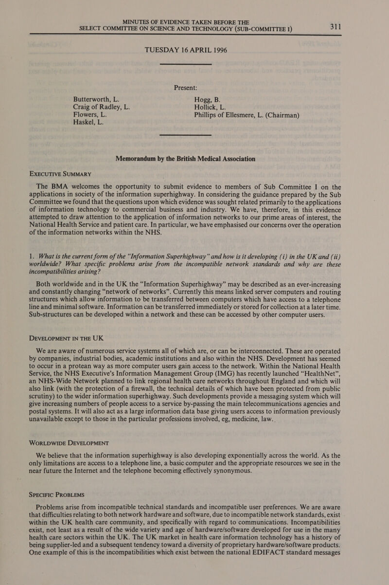 SELECT COMMITTEE ON SCIENCE AND TECHNOLOGY (SUB-COMMITTEE 1) 311 NN NN Rn nnn nn nn nner nnn SSS SSS TUESDAY 16 APRIL 1996 Present: Butterworth, L. Hogg, B. Craig of Radley, L. Hollick, L. Flowers, L. Phillips of Ellesmere, L. (Chairman) Haskel, L. Memorandum by the British Medical Association EXECUTIVE SUMMARY The BMA welcomes the opportunity to submit evidence to members of Sub Committee I on the applications in society of the information superhighway. In considering the guidance prepared by the Sub Committee we found that the questions upon which evidence was sought related primarily to the applications of information technology to commercial business and industry. We have, therefore, in this evidence attempted to draw attention to the application of information networks to our prime areas of interest, the National Health Service and patient care. In particular, we have emphasised our concerns over the operation of the information networks within the NHS. 1. What is the current form of the “Information Superhighway” and how is it developing (i) in the UK and (ii) worldwide? What specific problems arise from the incompatible network standards and why are these incompatibilities arising? Both worldwide and in the UK the “Information Superhighway” may be described as an ever-increasing and constantly changing “network of networks”. Currently this means linked server computers and routing structures which allow information to be transferred between computers which have access to a telephone line and minimal software. Information can be transferred immediately or stored for collection at a later time. Sub-structures can be developed within a network and these can be accessed by other computer users. DEVELOPMENT IN THE UK We are aware of numerous service systems all of which are, or can be interconnected. These are operated by companies, industrial bodies, academic institutions and also within the NHS. Development has seemed to occur in a protean way as more computer users gain access to the network. Within the National Health Service, the NHS Executive’s Information Management Group (IMG) has recently launched “HealthNet”, an NHS-Wide Network planned to link regional health care networks throughout England and which will also link (with the protection of a firewall, the technical details of which have been protected from public scrutiny) to the wider information superhighway. Such developments provide a messaging system which will give increasing numbers of people access to a service by-passing the main telecommunications agencies and postal systems. It will also act as a large information data base giving users access to information previously unavailable except to those in the particular professions involved, eg, medicine, law. . WORLDWIDE DEVELOPMENT We believe that the information superhighway is also developing exponentially across the world. As the only limitations are access to a telephone line, a basic computer and the appropriate resources we see in the near future the Internet and the telephone becoming effectively synonymous. SPECIFIC PROBLEMS Problems arise from incompatible technical standards and incompatible user preferences. We are aware that difficulties relating to both network hardware and software, due to incompatible network standards, exist within the UK health care community, and specifically with regard to communications. Incompatibilities exist, not least as a result of the wide variety and age of hardware/software developed for use in the many health care sectors within the UK. The UK market in health care information technology has a history of being supplier-led and a subsequent tendency toward a diversity of proprietary hardware/software products. One example of this is the incompatibilities which exist between the national EDIFACT standard messages