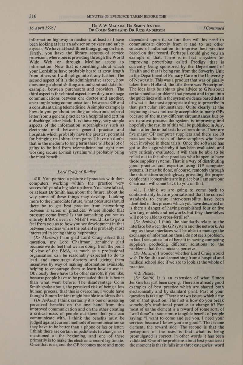  16 April 1996] information highway in medicine, at least as I have been looking at it as an adviser on privacy and safety aspects. We have at least three things going on here. Firstly, you have the library aspects of service provision, where one is providing through the World Wide Web or through Medline access to information. Now that is something about which your Lordships have probably heard at great length from others so I will not go into it any further. The second aspect of it is the administrative aspect, how does one go about shifting around contract data, for example, between purchasers and providers. The third aspect is the clinical aspect, how do you manage communications between one doctor and another, an example being communications between a GP and a consultant using telemedicine. A simpler example is how do you go about sending an electronic referral letter from a general practice to a hospital and getting a discharge letter back. It is these very, very simple aspects of the information superhighway such as electronic mail between general practice and hospitals which probably have the greatest potential for bringing real short term gains. I have no doubt that in the medium to long term there will be a lot of gains to be had from telemedicine but right now working secure E-mail systems will probably bring the most benefit. Lord Craig of Radley 410. You painted a picture of practices with their computers working within the practice very successfully and a big take up there. You have talked, or at least Dr Smith has, about the future, about the way some of these things may develop. Looking more to the immediate future, what pressures should there be to get best practice from networking between a series of practices. Where should that pressure come from? Is that something you see as entirely BMA driven or NHS? I would like to get a feel from you as to how you see development in that between practices where the patient is probably most interested in seeing things happening. (Dr Macara) I am glad Lord Craig asked that question, my Lord Chairman, genuinely glad because we do feel that we are doing, from the point of view of the BMA, as much as a professional organisation can be reasonably expected to do to lead and encourage doctors and giving them incentives by way of making information available, helping to encourage them to learn how to use it. Obviously there have to be other carrots, if you like, because people have to be persuaded that it is better than what went before. The disadvantage Colin Smith spoke about, the perceived risk of being a less human process, that this is overcome, I would have thought Simon Jenkins might be able to address that. (Dr Jenkins) I think certainly it is one of assessing perceived benefits on the one hand from this improved communication and on the other creating a critical mass of people out there that you can communicate with. I think the benefits must be judged against current methods of communication so they have to be better than a phone or fax or letter. I think there are certain impedirhents to change, as I mentioned at the beginning, and one of these primarily is to make the electronic record legitimate. Once that is so, and the GP becomes more and more [ Continued dependent upon it, so too then will his need to communicate directly from it and to use other sources of information to improve best practice based on that record. Perhaps I could give you an example of that. There is in fact a system for improving prescribing called Prodigy that is currently being sponsored by the Department of Health and that is being run from the Sowerby Unit in the Department of Primary Care in the University of Newcastle. This was a product that was originally taken from Holland, the title there was Prescriptor. The idea is to be able to give advice to GPs about certain medical problems that present and to put into the guidelines within the system evidence based detail of what is the most appropriate drug to prescribe in that particular circumstance. Quite clearly at the beginning it was not really acceptable to many GPs because of the many different circumstances but by an iterative process the system is improving and hopefully the results of this will be published in July, that is after the initial tests have been done. There are five major GP computer suppliers and there are 30 practices within each of these suppliers who have been involved in these trials. Once the software has got to the stage whereby it has been evaluated, and very critically evaluated, it will then be able to be rolled out to the other practices who happen to have those supplier systems. That is a way of distributing good practice and expertise using GP computer systems. It may be done, of course, remotely through the information superhighway providing the proper confidential constraints are in place but I am sure our Chairman will come back to you on that. 411. I think we are going to come back to confidentiality but are you satisfied that the correct standards to ensure inter-operability have been identified in this process which you have described or is there a danger of having established four or five working models and networks but they themselves will not be able to cross-fertilise? (Dr Jenkins) 1 think the standards relate to the interface between the GP system and the network. As long as those interfaces will be able to manage the exchange of information then I do not see a problem, in fact I see quite a lot of benefit in having competing suppliers producing different solutions to the problems that the clinicians perceive. (Dr Macara) | wonder whether Lord Craig would wish Dr Smith to add something from a hospital and medical school side if we are to look at the whole of practice. 412. Please. (Dr Smith) It is an extension of what Simon Jenkins has just been saying. There are already good examples of best practice which are shared both electronically and by standard print. Part of your question is take up. There are two issues which arise out of that question. The first is how do you break somebody’s traditional practice to change it? For most of us the element is a reward of some sort, of “well done” or some more tangible benefit of people saying: “I want to come and see you, I need your services because I know you are good”. That is one element, the reward side. The second is that the perception of the uses is that what is being promulgated is correct, in other words it has been validated. One of the problems about best practice at the moment is that it falls into three categories: word