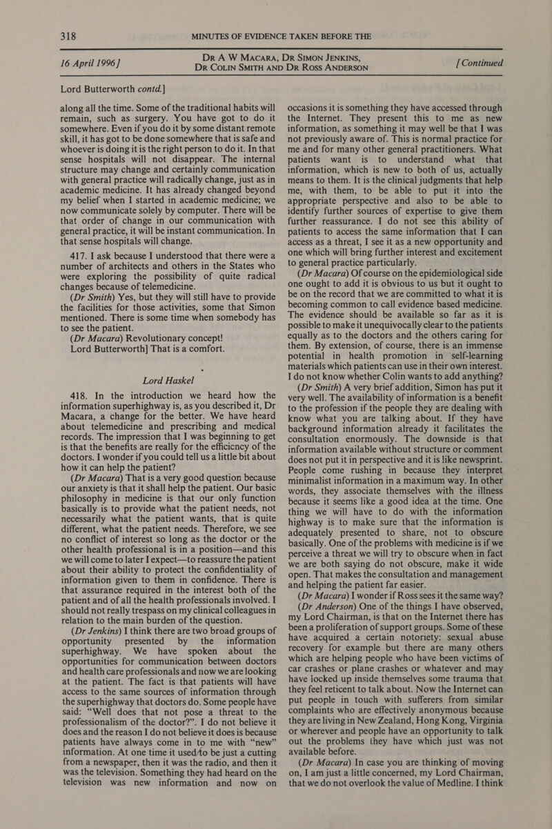  16 April 1996] Lord Butterworth contd.] along all the time. Some of the traditional habits will remain, such as surgery. You have got to do it somewhere. Even if you do it by some distant remote skill, it has got to be done somewhere that is safe and whoever is doing it is the right person to do it. In that sense hospitals will not disappear. The internal structure may change and certainly communication with general practice will radically change, just as in academic medicine. It has already changed beyond my belief when I started in academic medicine; we now communicate solely by computer. There will be that order of change in our communication with general practice, it will be instant communication. In that sense hospitals will change. 417. I ask because I understood that there were a number of architects and others in the States who were exploring the possibility of quite radical changes because of telemedicine. (Dr Smith) Yes, but they will still have to provide the facilities for those activities, some that Simon mentioned. There is some time when somebody has to see the patient. (Dr Macara) Revolutionary concept! Lord Butterworth] That is a comfort. Lord Haskel 418. In the introduction we heard how the information superhighway is, as you described it, Dr Macara, a change for the better. We have heard about telemedicine and prescribing and medical records. The impression that I was beginning to get is that the benefits are really for the efficicncy of the doctors. I wonder if you could tell us a little bit about how it can help the patient? (Dr Macara) That is a very good question because our anxiety is that it shall help the patient. Our basic philosophy in medicine is that our only function basically is to provide what the patient needs, not necessarily what the patient wants, that is quite different, what the patient needs. Therefore, we see no conflict of interest so long as the doctor or the other health professional is in a position—and this we will come to later I expect—to reassure the patient about their ability to protect the confidentiality of information given to them in confidence. There is that assurance required in the interest both of the patient and of all the health professionals involved. I should not really trespass on my clinical colleagues in relation to the main burden of the question. (Dr Jenkins) I think there are two broad groups of opportunity presented by the information superhighway. We have spoken about the opportunities for communication between doctors and health care professionals and now we are looking at the patient. The fact is that patients will have access to the same sources of information through the superhighway that doctors do. Some people have said: “Well does that not pose a threat to the professionalism of the doctor?”. I do not believe it does and the reason I do not believe it does is because patients have always come in to me with “new” information. At one time it used/to be just a cutting from a newspaper, then it was the radio, and then it was the television. Something they had heard on the television was new information and now on [ Continued occasions it is something they have accessed through the Internet. They present this to me as new information, as something it may well be that I was not previously aware of. This is normal practice for me and for many other general practitioners. What patients want is to understand what that information, which is new to both of us, actually means to them. It is the clinical judgments that help me, with them, to be able to put it into the appropriate perspective and also to be able to identify further sources of expertise to give them further reassurance. I do not see this ability of patients to access the same information that I can access as a threat, I see it as a new opportunity and one which will bring further interest and excitement to general practice particularly. (Dr Macara) Of course on the epidemiological side one ought to add it is obvious to us but it ought to be on the record that we are committed to what it is becoming common to call evidence based medicine. The evidence should be available so far as it is possible to make it unequivocally clear to the patients equally as to the doctors and the others caring for them. By extension, of course, there is an immense potential in health promotion in_ self-learning materials which patients can use in their own interest. I do not know whether Colin wants to add anything? (Dr Smith) A very brief addition, Simon has put it very well. The availability of information is a benefit to the profession if the people they are dealing with know what you are talking about. If they have background information already it facilitates the consultation enormously. The downside is that information available without structure or comment does not put it in perspective and it is like newsprint. People come rushing in because they interpret minimalist information in a maximum way. In other words, they associate themselves with the illness because it seems like a good idea at the time. One thing we will have to do with the information highway is to make sure that the information is adequately presented to share, not to obscure basically. One of the problems with medicine is if we perceive a threat we will try to obscure when in fact we are both saying do not obscure, make it wide open. That makes the consultation and management and helping the patient far easier. (Dr Macara) I wonder if Ross sees it the same way? (Dr Anderson) One of the things I have observed, my Lord Chairman, is that on the Internet there has been a proliferation of support groups. Some of these have acquired a certain notoriety: sexual abuse recovery for example but there are many others which are helping people who have been victims of car crashes or plane crashes or whatever and may have iocked up inside themselves some trauma that they feel reticent to talk about. Now the Internet can put people in touch with sufferers from similar complaints who are effectively anonymous because they are living in New Zealand, Hong Kong, Virginia or wherever and people have an opportunity to talk out the problems they have which just was not available before. (Dr Macara) In case you are thinking of moving on, I am just a little concerned, my Lord Chairman, that we do not overlook the value of Medline. I think